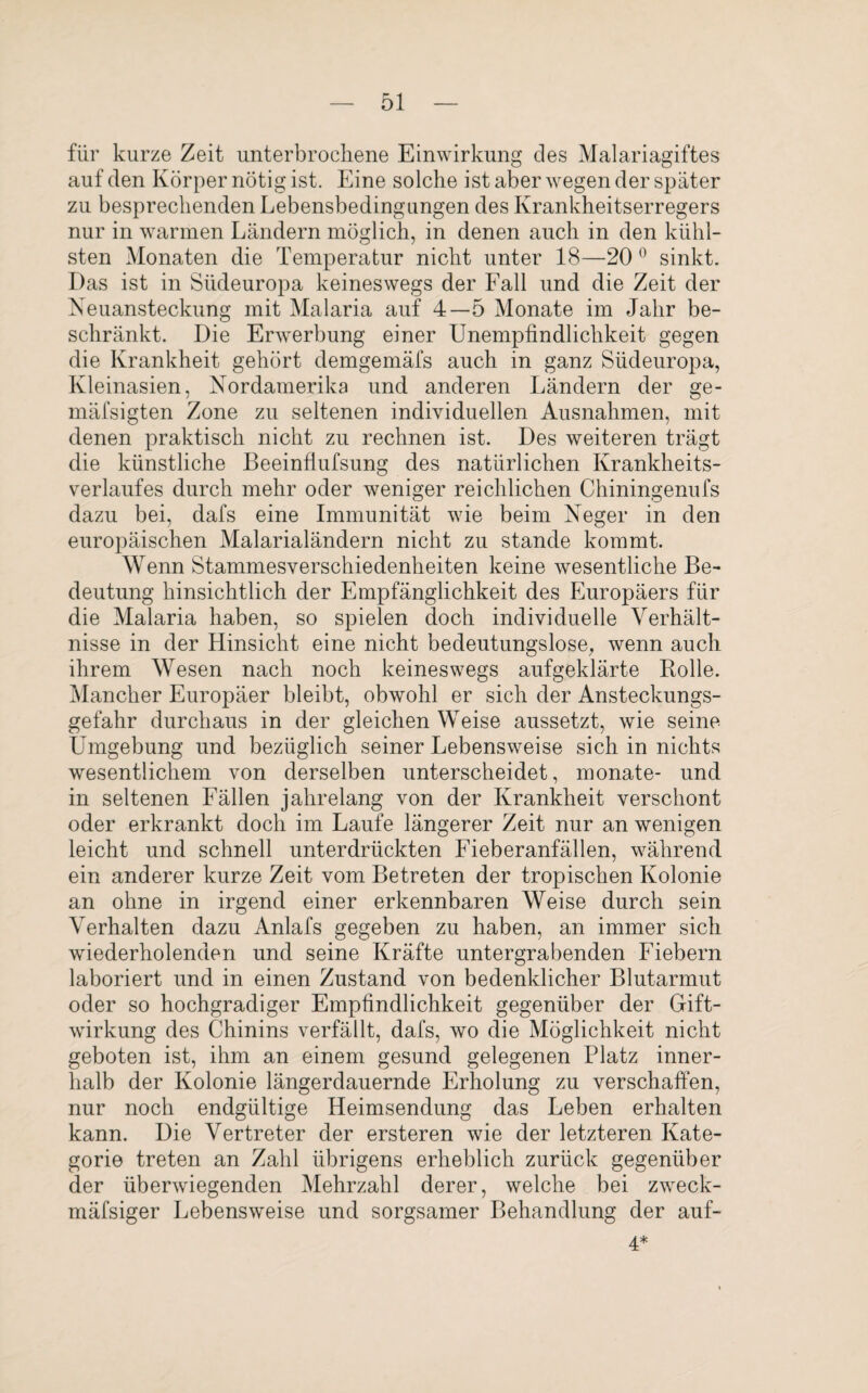 für kurze Zeit unterbrochene Einwirkung des Malariagiftes auf den Körper nötig ist. Eine solche ist aber wegen der später zu besprechenden Lebensbedingungen des Krankheitserregers nur in warmen Ländern möglich, in denen auch in den kühl¬ sten Monaten die Temperatur nicht unter 18—20 0 sinkt. Das ist in Südeuropa keineswegs der Fall und die Zeit der Neuansteckung mit Malaria auf 4—5 Monate im Jahr be¬ schränkt. Die Erwerbung einer Unempfindlichkeit gegen die Krankheit gehört demgemäfs auch in ganz Südeuropa, Kleinasien, Nordamerika und anderen Ländern der ge- mäfsigten Zone zu seltenen individuellen Ausnahmen, mit denen praktisch nicht zu rechnen ist. Des weiteren trägt die künstliche Beeinfiufsung des natürlichen Krankheits¬ verlaufes durch mehr oder weniger reichlichen Chiningenufs dazu bei, dafs eine Immunität wie beim Neger in den europäischen Malarialändern nicht zu stände kommt. Wenn Stammesverschiedenheiten keine wesentliche Be¬ deutung hinsichtlich der Empfänglichkeit des Europäers für die Malaria haben, so spielen doch individuelle Verhält¬ nisse in der Hinsicht eine nicht bedeutungslose, wenn auch ihrem Wesen nach noch keineswegs aufgeklärte Bolle. Mancher Europäer bleibt, obwohl er sich der Ansteckungs¬ gefahr durchaus in der gleichen Weise aussetzt, wie seine Umgebung und bezüglich seiner Lebensweise sich in nichts wesentlichem von derselben unterscheidet, monate- und in seltenen Fällen jahrelang von der Krankheit verschont oder erkrankt doch im Laufe längerer Zeit nur an wenigen leicht und schnell unterdrückten Fieberanfällen, während ein anderer kurze Zeit vom Betreten der tropischen Kolonie an ohne in irgend einer erkennbaren Weise durch sein Verhalten dazu Anlafs gegeben zu haben, an immer sich wiederholenden und seine Kräfte untergrabenden Fiebern laboriert und in einen Zustand von bedenklicher Blutarmut oder so hochgradiger Empfindlichkeit gegenüber der Gift¬ wirkung des Chinins verfällt, dafs, wo die Möglichkeit nicht geboten ist, ihm an einem gesund gelegenen Platz inner¬ halb der Kolonie längerdauernde Erholung zu verschaffen, nur noch endgültige Heimsendung das Leben erhalten kann. Die Vertreter der ersteren wie der letzteren Kate¬ gorie treten an Zahl übrigens erheblich zurück gegenüber der überwiegenden Mehrzahl derer, welche bei zweck- mäfsiger Lebensweise und sorgsamer Behandlung der auf- 4*