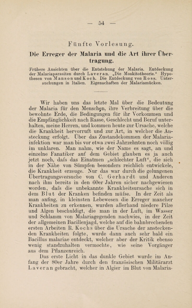 F ü n f t e Vorlesung. • • Die Erreger der Malaria und die Art ihrer Über¬ tragung. Frühere Ansichten über die Entstehung der Malaria. Entdeckung der Malariaparasiten durch Laveran. „Die Moskitotheorie.“ Hypo¬ thesen von M ans on und Koch. Die Entdeckung von R o ss. Unter¬ suchungen in Italien. Eigenschaften der Malariamücken. Wir haben uns das letzte Mal über die Bedeutung der Malaria für den Menschen, ihre Verbreitung über die bewohnte Erde, die Bedingungen für ihr Vorkommen und die Empfänglichkeit nach Basse, Geschlecht und Beruf unter¬ halten, meine Herren, und kommen heute zur Ursache, welche die Krankheit hervorruft und zur Art, in welcher die An¬ steckung erfolgt. Über das Zustandekommen der Malaria¬ infektion war man bis vor etwa zwei Jahrzehnten noch völlig im unklaren. Alan nahm, wie der Name es sagt, an und einzelne Fanatiker auf dem Gebiet glauben es ja auch jetzt noch, dafs das Einatmen „schlechter Luft“, die sich in der Nähe von Sümpfen besonders reichlich entwickele, die Krankheit erzeuge. Nur das war durch die gelungenen Übertragungsversuche von C. Gerhardt und Anderen nach ihm bereits in den 60er Jahren sicher nachgewiesen worden, dafs die unbekannte Krankheitsursache sich in dem Blut der Kranken befinden müfse. In der Zeit als man anfing, in kleinsten Lebewesen die Erreger mancher Krankheiten zu erkennen, wurden allerhand niedere Pilze und Algen beschuldigt, die man in der Luft, im Wasser und Schlamm von Malariagegenden nachwies, in der Zeit der allgemeinen Bacillenjagd, welche auf die bahnbrechenden ersten Arbeiten B. Kochs über die Ursache der anstecken¬ den Krankheiten folgte, wurde dann auch sehr bald ein Bacillus malariae entdeckt, welcher aber der Kritik ebenso wenig standzuhalten vermochte, wie seine Vorgänger aus dem Pflanzenreich. Das erste Licht in das dunkle Gebiet wurde im An¬ fang der 80er Jahre durch den französischen Militärarzt Laveran gebracht, welcher in Algier im Blut von Malaria-