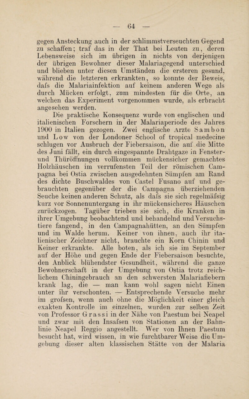 gegen Ansteckung auch in der schlimmstverseuchten Gegend zu schaffen; traf das in der That bei Leuten zu, deren Lebensweise sich im übrigen in nichts von derjenigen der übrigen Bewohner dieser Malariagegend unterschied und blieben unter diesen Umständen die ersteren gesund, während die letzteren erkrankten, so konnte der Beweis, dafs die Malariainfektion auf keinem anderen Wege als durch Mücken erfolgt, zum mindesten für die Orte, an welchen das Experiment vorgenommen wurde, als erbracht angesehen werden. Die praktische Konsequenz wurde von englischen und italienischen Forschern in der Malariaperiode des Jahres 1900 in Italien gezogen. Zwei englische Arzte Sambon und Low von der Londoner School of tropical medecine schlugen vor Ausbruch der Fiebersaison, die auf die Mitte des Juni fällt, ein durch eingespannte Drahtgaze in Fenster- und Thüröffnungen vollkommen mückensicher gemachtes Holzhäuschen im verrufensten Teil der römischen Cam- pagna bei Ostia zwischen ausgedehnten Sümpfen am Rand des dichte Buschwaldes von Castel Fusano auf und ge¬ brauchten gegenüber der die Campagna überziehenden Seuche keinen anderen Schutz, als dafs sie sich regelmäfsig kurz vor Sonnenuntergang in ihr mückensicheres Häuschen zurückzogen. Tagüber trieben sie sich, die Kranken in ihrer Umgebung beobachtend und behandelnd und Versuchs¬ tiere fangend, in den Campagnahütten, an den Sümpfen und im Walde herum. Keiner von ihnen, auch ihr ita¬ lienischer Zeichner nicht, brauchte ein Korn Chinin und Keiner erkrankte. Alle boten, als ich sie im September auf der Höhe und gegen Ende der Fiebersaison besuchte, den Anblick blühendster Gesundheit, während die ganze Bewohnerschaft in der Umgebung von Ostia trotz reich¬ lichem Chiningebrauch an den schwersten Malariafiebern krank lag, die — man kann wohl sagen nicht Einen unter ihr verschonten. — Entsprechende Versuche mehr im grofsen, wenn auch ohne die Möglichkeit einer gleich exakten Kontrolle im einzelnen, wurden zur selben Zeit von Professor Grassi in der Nähe von Paestum bei Neapel und zwar mit den Insafsen von Stationen an der Bahn¬ linie Neapel Reggio angestellt. Wer von Ihnen Paestum besucht hat, wird wissen, in wie furchtbarerWeise die Um¬ gebung dieser alten klassischen Stätte von der Malaria