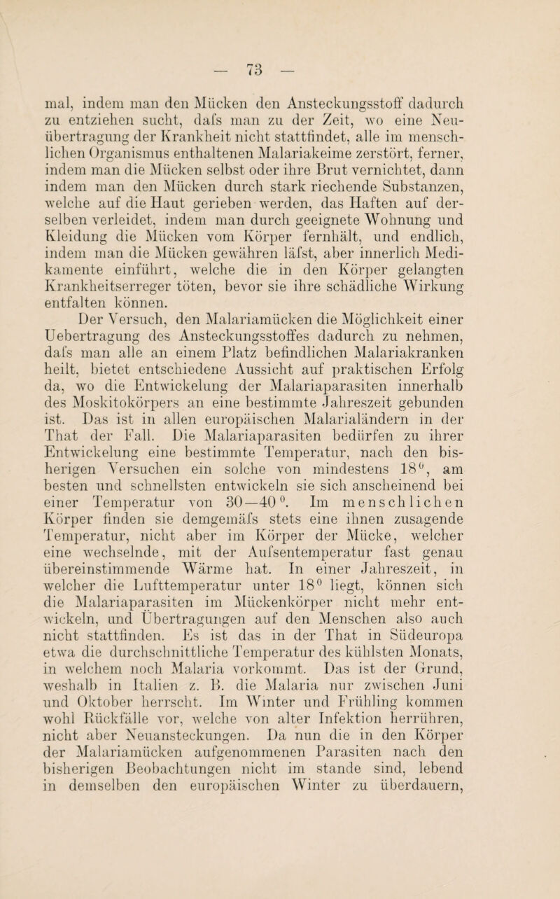 mal, indem man den Mücken den Ansteckungsstoff dadurch zu entziehen sucht, dafs man zu der Zeit, wo eine Neu¬ übertragung der Krankheit nicht stattfindet, alle im mensch¬ lichen Organismus enthaltenen Malariakeime zerstört, ferner, indem man die Mücken selbst oder ihre Brut vernichtet, dann indem man den Mücken durch stark riechende Substanzen, welche auf die Haut gerieben werden, das Haften auf der¬ selben verleidet, indem man durch geeignete Wohnung und Kleidung die Mücken vom Körper fernhält, und endlich, indem man die Mücken gewähren läfst, aber innerlich Medi¬ kamente einführt, welche die in den Körper gelangten Krankheitserreger töten, bevor sie ihre schädliche Wirkung entfalten können. Der Versuch, den Malariamücken die Möglichkeit einer Uebertragung des Ansteckungsstoffes dadurch zu nehmen, dafs man alle an einem Platz befindlichen Malariakranken heilt, bietet entschiedene Aussicht auf praktischen Erfolg da, wo die Entwickelung der Malariaparasiten innerhalb des Moskitokörpers an eine bestimmte Jahreszeit gebunden ist. Das ist in allen europäischen Malarialändern in der That der Fall. Die Malariaparasiten bedürfen zu ihrer Entwickelung eine bestimmte Temperatur, nach den bis¬ herigen Versuchen ein solche von mindestens 18°, am besten und schnellsten entwickeln sie sich anscheinend bei einer Temperatur von 30 —40 °. Im menschliche n Körper finden sie demgemäfs stets eine ihnen zusagende Temperatur, nicht aber im Körper der Mücke, welcher eine wechselnde, mit der Aufsentemperatur fast genau übereinstimmende Wärme hat. In einer Jahreszeit, in welcher die Lufttemperatur unter 18° liegt, können sich die Malariaparasiten im Mückenkörper nicht mehr ent¬ wickeln, und Übertragungen auf den Menschen also auch nicht stattfinden. Es ist das in der That in Südeuropa etwa die durchschnittliche Temperatur des kühlsten Monats, in welchem noch Malaria vorkommt. Das ist der Grund, weshalb in Italien z. B. die Malaria nur zwischen Juni und Oktober herrscht. Im Winter und Frühling kommen wohl Rückfälle vor, welche von alter Infektion herrühren, nicht aber Neuansteckungen. Da nun die in den Körper der Malariamücken aufgenommenen Parasiten nach den bisherigen Beobachtungen nicht im stände sind, lebend in demselben den europäischen Winter zu überdauern,