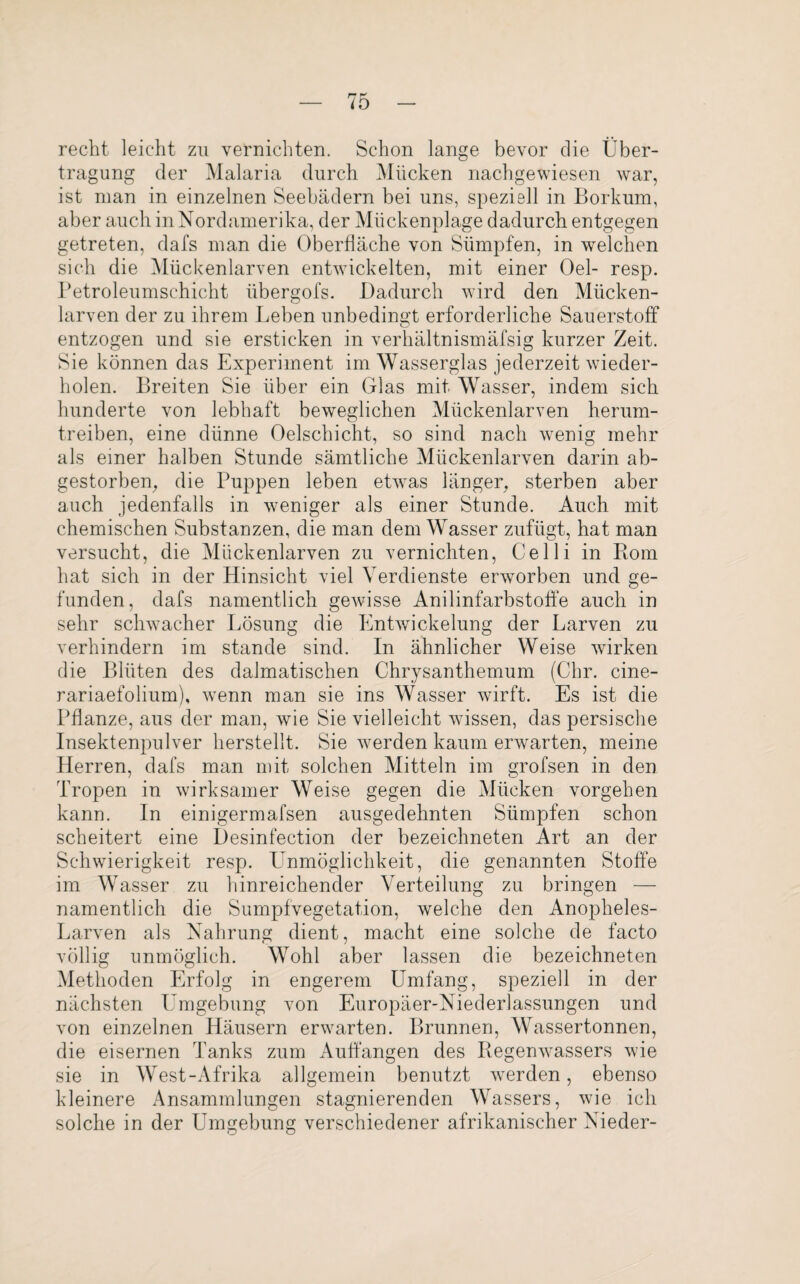 recht leicht zu vernichten. Schon lange bevor die Über¬ tragung der Malaria durch Mücken nachgewiesen war, ist man in einzelnen Seebädern bei uns, speziell in Borkum, aber auch in Nordamerika, der Mückenplage dadurch entgegen getreten, dafs man die Oberfläche von Sümpfen, in welchen sich die Mückenlarven entwickelten, mit einer Oel- resp. Petroleumschicht iibergofs. Dadurch wird den Mücken¬ larven der zu ihrem Leben unbedingt erforderliche Sauerstoff entzogen und sie ersticken in verhältnismäfsig kurzer Zeit. Sie können das Experiment im Wasserglas jederzeit wieder¬ holen. Breiten Sie über ein Glas mit Wasser, indem sich hunderte von lebhaft beweglichen Mückenlarven herum¬ treiben, eine dünne Oelschicht, so sind nach wenig mehr als einer halben Stunde sämtliche Mückenlarven darin ab¬ gestorben, die Puppen leben etwas länger, sterben aber auch jedenfalls in weniger als einer Stunde. Auch mit chemischen Substanzen, die man dem Wasser zufügt, hat man versucht, die Mückenlarven zu vernichten, Celli in Rom hat sich in der Hinsicht viel Verdienste erworben und ge¬ funden, dafs namentlich gewisse Anilinfarbstoffe auch in sehr schwacher Lösung die Entwickelung der Larven zu verhindern im stände sind. In ähnlicher Weise wirken die Blüten des dalmatischen Chrysanthemum (Chr. cine- rariaefolium), wenn man sie ins Wasser wirft. Es ist die Pflanze, aus der man, wie Sie vielleicht wissen, das persische Insektenpulver herstellt. Sie werden kaum erwarten, meine Herren, dafs man mit solchen Mitteln im grofsen in den Tropen in wirksamer Weise gegen die Mücken vorgehen kann. In einigermafsen ausgedehnten Sümpfen schon scheitert eine Desinfection der bezeiclmeten Art an der Schwierigkeit resp. Unmöglichkeit, die genannten Stoffe im Wasser zu hinreichender Verteilung zu bringen — namentlich die Sumpfvegetation, welche den Anopheles- Larven als Nahrung dient, macht eine solche de facto völlig unmöglich. Wohl aber lassen die bezeichneten Methoden Erfolg in engerem Umfang, speziell in der nächsten Umgebung von Europäer-Niederlassungen und von einzelnen Häusern erwarten. Brunnen, Wassertonnen, die eisernen Tanks zum Auffangen des Regenwassers wie sie in West-Afrika allgemein benutzt werden, ebenso kleinere Ansammlungen stagnierenden Wassers, wie ich solche in der Umgebung verschiedener afrikanischer Nieder-