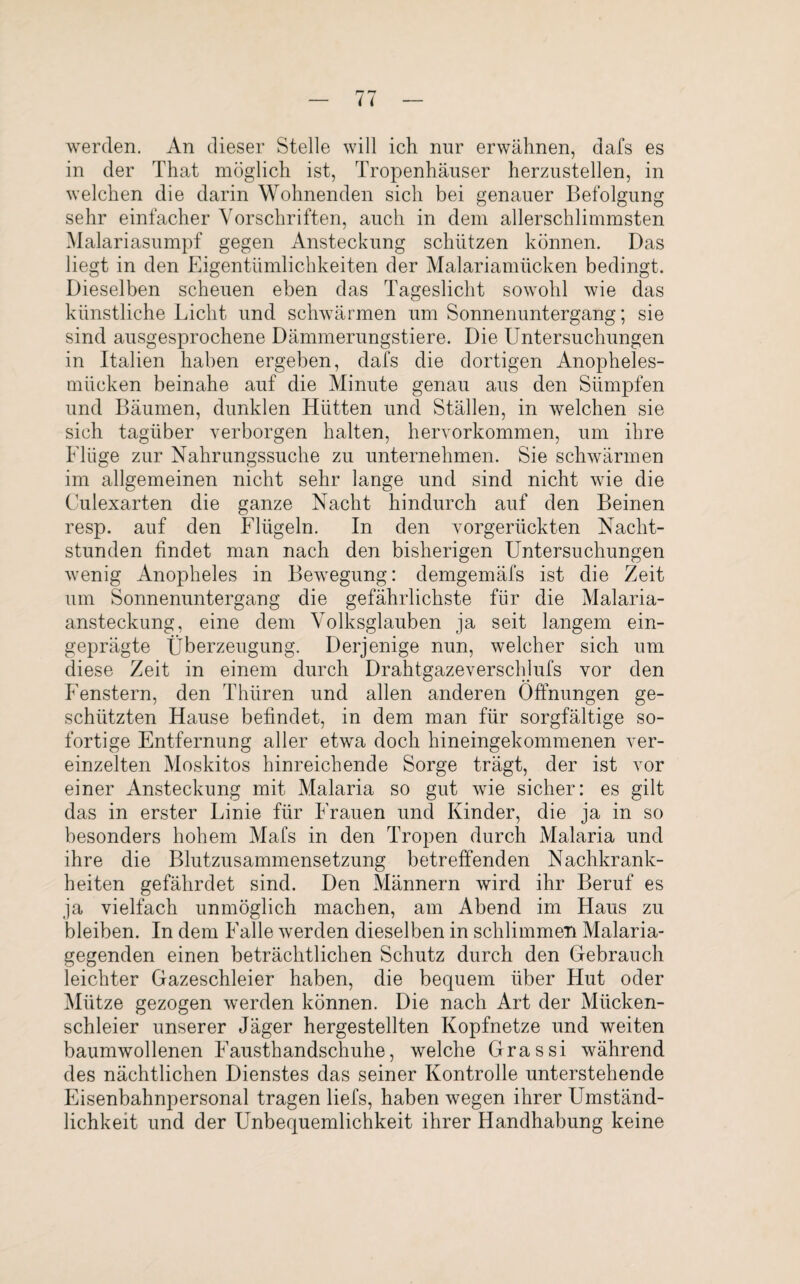 werden. An dieser Stelle will ich nur erwähnen, dafs es in der That möglich ist, Tropenhäuser herzustellen, in welchen die darin Wohnenden sich bei genauer Befolgung sehr einfacher Vorschriften, auch in dem allerschlimmsten Malariasumpf gegen Ansteckung schützen können. Das liegt in den Eigentümlichkeiten der Malariamücken bedingt. Dieselben scheuen eben das Tageslicht sowohl wie das künstliche Licht und schwärmen um Sonnenuntergang; sie sind ausgesprochene Dämmerungstiere. Die Untersuchungen in Italien haben ergeben, dafs die dortigen Anopheles¬ mücken beinahe auf die Minute genau aus den Sümpfen und Bäumen, dunklen Hütten und Ställen, in welchen sie sich tagüber verborgen halten, hervorkommen, um ihre Flüge zur Nahrungssuche zu unternehmen. Sie schwärmen im allgemeinen nicht sehr lange und sind nicht wie die Culexarten die ganze Nacht hindurch auf den Beinen resp. auf den Flügeln. In den vorgerückten Nacht¬ stunden findet man nach den bisherigen Untersuchungen wenig Anopheles in Bewegung: demgemäfs ist die Zeit um Sonnenuntergang die gefährlichste für die Malaria¬ ansteckung, eine dem Volksglauben ja seit langem ein¬ geprägte Überzeugung. Derjenige nun, welcher sich um diese Zeit in einem durch Drahtgazeverschlufs vor den Fenstern, den Thüren und allen anderen Öffnungen ge¬ schlitzten Hause befindet, in dem man für sorgfältige so¬ fortige Entfernung aller etwa doch hineingekommenen ver¬ einzelten Moskitos hinreichende Sorge trägt, der ist vor einer Ansteckung mit Malaria so gut wie sicher: es gilt das in erster Linie für Frauen und Kinder, die ja in so besonders hohem Mafs in den Tropen durch Malaria und ihre die Blutzusammensetzung betreffenden Nachkrank¬ heiten gefährdet sind. Den Männern wird ihr Beruf es ja vielfach unmöglich machen, am Abend im Haus zu bleiben. In dem Falle werden dieselben in schlimmen Malaria¬ gegenden einen beträchtlichen Schutz durch den Gebrauch leichter Gazeschleier haben, die bequem über Hut oder Mütze gezogen werden können. Die nach Art der Mücken¬ schleier unserer Jäger hergestellten Kopfnetze und weiten baumwollenen Fausthandschuhe, welche Grassi während des nächtlichen Dienstes das seiner Kontrolle unterstehende Eisenbahnpersonal tragen liefs, haben wegen ihrer Umständ¬ lichkeit und der Unbequemlichkeit ihrer Handhabung keine