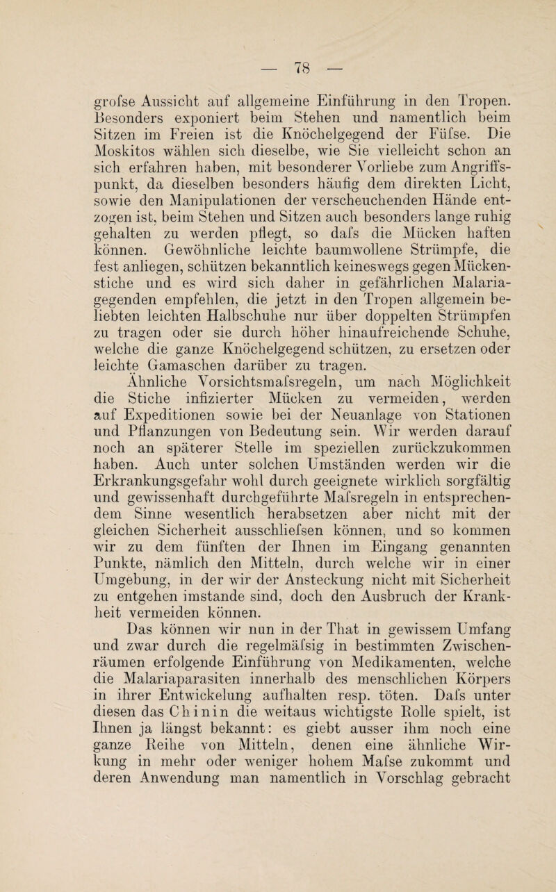 grofse Aussicht auf allgemeine Einführung in den Tropen. Besonders exponiert beim Stehen und namentlich beim Sitzen im Freien ist die Knöchelgegend der Füfse. Die Moskitos wählen sich dieselbe, wie Sie vielleicht schon an sich erfahren haben, mit besonderer Vorliebe zum Angriffs¬ punkt, da dieselben besonders häufig dem direkten Licht, sowie den Manipulationen der verscheuchenden Hände ent¬ zogen ist, beim Stehen und Sitzen auch besonders lange ruhig gehalten zu werden pflegt, so dafs die Mücken haften können. Gewöhnliche leichte baumwollene Strümpfe, die fest anliegen, schützen bekanntlich keineswegs gegen Mücken¬ stiche und es wird sich daher in gefährlichen Malaria¬ gegenden empfehlen, die jetzt in den Tropen allgemein be¬ liebten leichten Halbschuhe nur über doppelten Strümpfen zu tragen oder sie durch höher hinaufreichende Schuhe, welche die ganze Knöchelgegend schützen, zu ersetzen oder leichte Gamaschen darüber zu tragen. Ähnliche Vorsichtsmafsregeln, um nach Möglichkeit die Stiche infizierter Mücken zu vermeiden, werden auf Expeditionen sowie bei der Neuanlage von Stationen und Pflanzungen von Bedeutung sein. Wir werden darauf noch an späterer Stelle im speziellen zurückzukommen haben. Auch unter solchen Umständen werden wir die Erkrankungsgefahr wohl durch geeignete wirklich sorgfältig und gewissenhaft durchgeführte Mafsregeln in entsprechen¬ dem Sinne wesentlich herabsetzen aber nicht mit der gleichen Sicherheit ausschliefsen können, und so kommen wir zu dem fünften der Ihnen im Eingang genannten Punkte, nämlich den Mitteln, durch welche wir in einer Umgebung, in der wir der Ansteckung nicht mit Sicherheit zu entgehen imstande sind, doch den Ausbruch der Krank¬ heit vermeiden können. Das können wir nun in der That in gewissem Umfang und zwar durch die regelmäfsig in bestimmten Zwischen¬ räumen erfolgende Einführung von Medikamenten, welche die Malariaparasiten innerhalb des menschlichen Körpers in ihrer Entwickelung aufhalten resp. töten. Dafs unter diesen das Chinin die weitaus wichtigste Rolle spielt, ist Ihnen ja längst bekannt: es giebt ausser ihm noch eine ganze Reihe von Mitteln, denen eine ähnliche Wir¬ kung in mehr oder weniger hohem Mafse zukommt und deren Anwendung man namentlich in Vorschlag gebracht