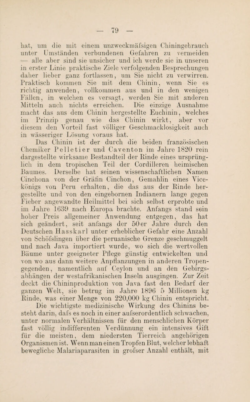 bat, um die mit einem unzweckmäfsigen Chiningebrauch unter Umständen verbundenen Gefahren zu vermeiden — alle aber sind sie unsicher und ich werde sie in unseren in erster Linie praktische Ziele verfolgenden Besprechungen daher lieber ganz fortlassen, um Sie nicht zu verwirren. Praktisch kommen Sie mit dem Chinin, wenn Sie es richtig anwenden, vollkommen aus und in den wenigen Fällen, in welchen es versagt, werden Sie mit anderen Mitteln auch nichts erreichen. Die einzige Ausnahme macht das aus dem Chinin hergestellte Euchinin, welches im Prinzip genau wie das Chinin wirkt, aber vor diesem den Vorteil fast völliger Geschmacklosigkeit auch in wässeriger Lösung voraus hat. Das Chinin ist der durch die beiden französischen Chemiker Pelletier und Caventon im Jahre 1820 rein dargestellte wirksame Bestandteil der Binde eines ursprüng¬ lich in dem tropischen Teil der Cordilleren heimischen Baumes. Derselbe hat seinen wissenschaftlichen Namen Cinchona von der Gräfin Cinchon, Gemahlin eines Vice- königs von Peru erhalten, die das aus der Rinde her¬ gestellte und von den eingebornen Indianern lange gegen Fieber angewandte Heilmittel bei sich selbst erprobte und im Jahre 1639 nach Europa brachte. Anfangs stand sein hoher Preis allgemeiner Anwendung entgegen, das hat sich geändert, seit anfangs der 50er Jahre durch den Deutschen Hasskarl unter erheblicher Gefahr eine Anzahl von Schöfslingen über die peruanische Grenze geschmuggelt und nach Java importiert wurde, wo sich die wertvollen Bäume unter geeigneter Pflege günstig entwickelten und von wo aus dann weitere Anpflanzungen in anderen Tropen¬ gegenden, namentlich auf Ceylon und an den Gebirgs- abhängen der westafrikanischen Inseln ausgingen. Zur Zeit deckt die Chininproduktion von Java fast den Bedarf der ganzen Welt, sie betrug im Jahre 1896 5 Millionen kg Rinde, was einer Menge von 220,000 kg Chinin entspricht. Die wuchtigste medizinische Wirkung des Chinins be¬ steht darin, dafs es noch in einer aufserordentlich schwachen, unter normalen Verhältnissen für den menschlichen Körper fast völlig indifferenten Verdünnung ein intensives Gift für die meisten, dem niedersten Tierreich ungehörigen Organismen ist. Wenn man einen Tropfen Blut, welcher lebhaft bewegliche Malariaparasiten in grofser Anzahl enthält, mit