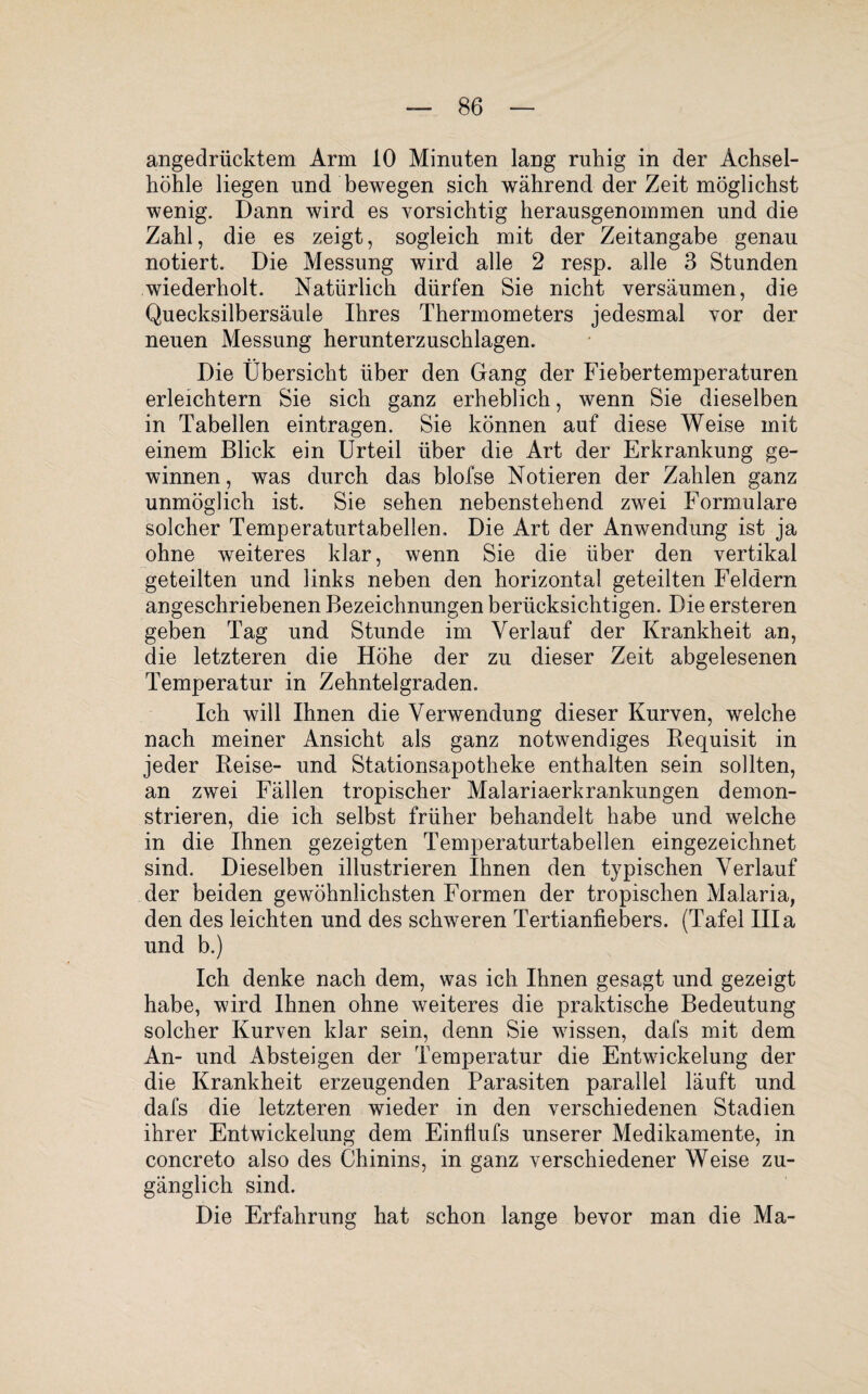 angedrücktem Arm 10 Minuten lang ruhig in der Achsel¬ höhle liegen und bewegen sich während der Zeit möglichst wenig. Dann wird es vorsichtig herausgenommen und die Zahl, die es zeigt, sogleich mit der Zeitangabe genau notiert. Die Messung wird alle 2 resp. alle 3 Stunden wiederholt. Natürlich dürfen Sie nicht versäumen, die Quecksilbersäule Ihres Thermometers jedesmal vor der neuen Messung herunterzuschlagen. Die Übersicht über den Gang der Fiebertemperaturen erleichtern Sie sich ganz erheblich, wenn Sie dieselben in Tabellen eintragen. Sie können auf diese Weise mit einem Blick ein Urteil über die Art der Erkrankung ge¬ winnen, was durch das blofse Notieren der Zahlen ganz unmöglich ist. Sie sehen nebenstehend zwei Formulare solcher Temperaturtabellen, Die Art der Anwendung ist ja ohne weiteres klar, wenn Sie die über den vertikal geteilten und links neben den horizontal geteilten Feldern angeschriebenen Bezeichnungen berücksichtigen. Die ersteren geben Tag und Stunde im Verlauf der Krankheit an, die letzteren die Höhe der zu dieser Zeit abgelesenen Temperatur in Zehntelgraden. Ich will Ihnen die Verwendung dieser Kurven, welche nach meiner Ansicht als ganz notwendiges Requisit in jeder Reise- und Stationsapotheke enthalten sein sollten, an zwei Fällen tropischer Malariaerkrankungen demon¬ strieren, die ich selbst früher behandelt habe und welche in die Ihnen gezeigten Temperaturtabellen eingezeichnet sind. Dieselben illustrieren Ihnen den typischen Verlauf der beiden gewöhnlichsten Formen der tropischen Malaria, den des leichten und des schweren Tertianfiebers. (Tafel lila und b.) Ich denke nach dem, was ich Ihnen gesagt und gezeigt habe, wird Ihnen ohne weiteres die praktische Bedeutung solcher Kurven klar sein, denn Sie wissen, dafs mit dem An- und Absteigen der Temperatur die Entwickelung der die Krankheit erzeugenden Parasiten parallel läuft und dafs die letzteren wieder in den verschiedenen Stadien ihrer Entwickelung dem Einliufs unserer Medikamente, in concreto also des Chinins, in ganz verschiedener Weise zu¬ gänglich sind. Die Erfahrung hat schon lange bevor man die Ma-