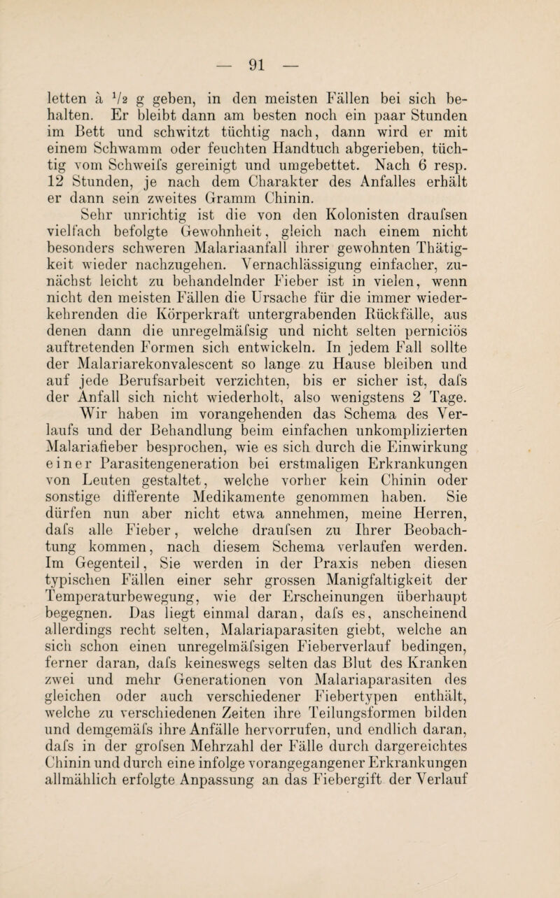 letten ä V2 g geben, in den meisten Fällen bei sich be¬ halten. Er bleibt dann am besten noch ein paar Stunden im Bett und schwitzt tüchtig nach, dann wird er mit einem Schwamm oder feuchten Handtuch abgerieben, tüch¬ tig vom Schweifs gereinigt und umgebettet. Nach 6 resp. 12 Stunden, je nach dem Charakter des Anfalles erhält er dann sein zweites Gramm Chinin. Sehr unrichtig ist die von den Kolonisten draufsen vielfach befolgte Gewohnheit, gleich nach einem nicht besonders schweren Malariaanfall ihrer gewohnten Thätig- keit wieder nachzugehen. Vernachlässigung einfacher, zu¬ nächst leicht zu behandelnder Fieber ist in vielen, wenn nicht den meisten Fällen die Ursache für die immer wieder¬ kehrenden die Körperkraft untergrabenden Bückfälle, aus denen dann die unregelmäfsig und nicht selten perniciös auftretenden Formen sich entwickeln. In jedem Fall sollte der Malariarekonvalescent so lange zu Hause bleiben und auf jede Berufsarbeit verzichten, bis er sicher ist, dafs der Anfall sich nicht wiederholt, also wenigstens 2 Tage. Wir haben im vorangehenden das Schema des Ver¬ laufs und der Behandlung beim einfachen unkomplizierten Malariafieber besprochen, wie es sich durch die Einwirkung einer Parasitengeneration bei erstmaligen Erkrankungen von Leuten gestaltet, welche vorher kein Chinin oder sonstige differente Medikamente genommen haben. Sie dürfen nun aber nicht etwa annehmen, meine Herren, dafs alle Fieber, welche draufsen zu Ihrer Beobach¬ tung kommen, nach diesem Schema verlaufen werden. Im Gegenteil, Sie werden in der Praxis neben diesen typischen Fällen einer sehr grossen Manigfaltigkeit der Temperaturbewegung, wie der Erscheinungen überhaupt begegnen. Das liegt einmal daran, dafs es, anscheinend allerdings recht selten, Malariaparasiten giebt, welche an sich schon einen unregelmäfsigen Fieberverlauf bedingen, ferner daran, dafs keineswegs selten das Blut des Kranken zwei und mehr Generationen von Malariaparasiten des gleichen oder auch verschiedener Fiebertypen enthält, welche zu verschiedenen Zeiten ihre Teilungsformen bilden und demgemäfs ihre Anfälle hervorrufen, und endlich daran, dafs in der grofsen Mehrzahl der Fälle durch dargereichtes Chinin und durch eine infolge vorangegangener Erkrankungen allmählich erfolgte Anpassung an das Fiebergift der Verlauf