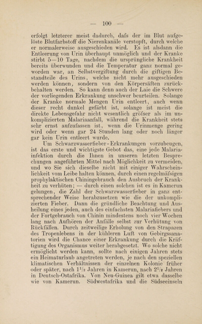 erfolgt letzterer meist dadurch, dafs der im Blut aufge¬ löste Blutfarbstoff die Nierenkanäle verstopft, durch welche er normalerweise ausgeschieden wird. Es ist alsdann die Entleerung von Urin überhaupt unmöglich und der Kranke stirbt 5—10 Tage, nachdem die ursprüngliche Krankheit bereits überwunden und die Temperatur ganz normal ge¬ worden war, an Selbstvergiftung durch die giftigen Be¬ standteile des Urins, welche nicht mehr ausgeschieden werden können, sondern von den Körpersäften zurück¬ behalten werden. So kann denn auch der Laie die Schwere der vorliegenden Erkrankung unschwer beurteilen. Solange der Kranke normale Mengen Urin entleert, auch wenn dieser recht dunkel gefärbt ist, solange ist meist die direkte Lebensgefahr nicht wesentlich gröfser als im un¬ komplizierten Malariaanfall, während die Krankheit stets sehr ernst aufzufassen ist, wenn die Urinmenge gering wird oder wenn gar 24 Stunden lang oder noch länger gar kein Urin entleert wurde. Um Schwarzwasserfieber-Erkrankungen vorzubeugen, ist das erste und wichtigste Gebot das, eine jede Malaria¬ infektion durch die Ihnen in unseren letzten Bespre¬ chungen angeführten Mittel nach Möglichkeit zu vermeiden, und wo Sie sich dieselbe nicht mit einiger Wahrschein¬ lichkeit vom Leibe halten können, durch einen regelmäfsigen prophylaktischen Chiningebrauch den Ausbruch der Krank¬ heit zu verhüten; — durch einen solchen ist es in Kamerun gelungen, die Zahl der Schwarzwasserfieber in ganz ent¬ sprechender Weise herabzusetzen wie die der unkompli¬ zierten Fieber. Dann die gründliche Beachtung und Aus¬ heilung eines jeden, auch des einfachsten Malariafiebers und der Fortgebrauch von Chinin mindestens noch vier Wochen lang nach Aufhören der Anfälle selbst zur Verhütung von Rückfällen. Durch zeitweilige Erholung von den Strapazen des Tropenlebens in der kühleren Luft von Gebirgssana- torien wird die Chance einer Erkrankung durch die Kräf¬ tigung des Organismus weiter herabgesetzt. Wo solche nicht ermöglicht werden kann, sollte nach einigen Jahren stets ein Heimaturlaub angetreten werden, je nach den speziellen klimatischen Verhältnissen der einzelnen Kolonie früher oder später, nach U/2 Jahren in Kamerun, nach 21/2 Jahren in Deutsch-Ostafrika. Von Neu-Guinea gilt etwa dasselbe wie von Kamerun. Südwestafrika und die Südseeinseln