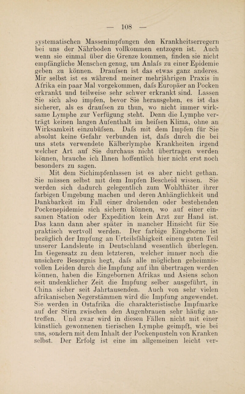 systematischen Massenimpfungen den Krankheitserregern bei uns der Nährboden vollkommen entzogen ist. Auch wenn sie einmal über die Grenze kommen, finden sie nicht empfängliche Menschen genug, um Anlafs zu einer Epidemie geben zu können. Draufsen ist das etwas ganz anderes. Mir selbst ist es während meiner mehrjährigen Praxis in Afrika ein paar Mal vorgekommen, dafs Europäer an Pocken erkrankt und teilweise sehr schwer erkrankt sind. Lassen Sie sich also impfen, bevor Sie herausgehen, es ist das sicherer, als es draufsen zu thun, wo nicht immer wirk¬ same Lymphe zur Verfügung steht. Denn die Lymphe ver¬ trägt keinen langen Aufenthalt im heifsen Klima, ohne an Wirksamkeit einzubüfsen. Dafs mit dem Impfen für Sie absolut keine Gefahr verbunden ist, dafs durch die bei uns stets verwendete Kälberlymphe Krankheiten irgend welcher Art auf Sie durchaus nicht übertragen werden können, brauche ich Ihnen hoffentlich hier nicht erst noch besonders zu sagen. Mit dem Sichimpfenlassen ist es aber nicht getlian. Sie müssen selbst mit dem Impfen Bescheid wissen. Sie werden sich dadurch gelegentlich zum Wolilthäter ihrer farbigen Umgebung machen und deren Anhänglichkeit und Dankbarkeit im Fall einer drohenden oder bestehenden Pockenepidemie sich sichern können, wo auf einer ein¬ samen Station oder Expedition kein Arzt zur Hand ist. Das kann dann aber später in mancher Hinsicht für Sie praktisch wertvoll werden. Der farbige Eingeborne ist bezüglich der Impfung an Urteilsfähigkeit einem guten Teil unserer Landsleute in Deutschland wesentlich überlegen. Im Gegensatz zu dem letzteren, welcher immer noch die unsichere Besorgnis hegt, dafs alle möglichen geheimnis¬ vollen Leiden durch die Impfung auf ihn übertragen werden können, haben die Eingebornen Afrikas und Asiens schon seit undenklicher Zeit die Impfung selber ausgeführt, in China sicher seit Jahrtausenden. Auch von sehr vielen afrikanischen Negerstämmen wird die Impfung angewendet. Sie werden in Ostafrika die charakteristische Impfmarke auf der Stirn zwischen den Augenbrauen sehr häufig an¬ treffen. Und zwar wird in diesen Fällen nicht mit einer künstlich gewonnenen tierischen Lymphe geimpft, wie bei uns, sondern mit dem Inhalt der Pockenpusteln von Kranken selbst. Der Erfolg ist eine im allgemeinen leicht ver-