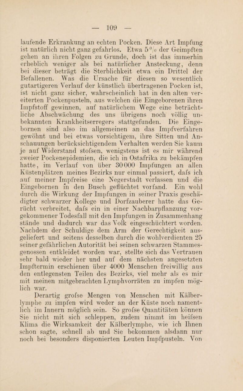 laufende Erkrankung an echten Pocken. Diese Art Impfung ist natürlich nicht ganz gefahrlos. Etwa 5 °/o der Geimpften gehen an ihren Folgen zu Grunde, doch ist das immerhin erheblich weniger als bei natürlicher Ansteckung, denn bei dieser beträgt die Sterblichkeit etwa ein Drittel der Befallenen. Was die Ursache für diesen so wesentlich gutartigeren Verlauf der künstlich übertragenen Pocken ist, ist nicht ganz sicher, wahrscheinlich hat in den alten ver¬ eiterten Pockenpusteln, aus welchen die Eingeborenen ihren Impfstoff gewinnen, auf natürlichem Wege eine beträcht¬ liche Abschwächung des uns übrigens noch völlig un¬ bekannten Krankheitserregers stattgefunden. Die Einge- bornen sind also im allgemeinen an das Impfverfahren gewöhnt und bei etwas vorsichtigem, ihre Sitten und An¬ schauungen berücksichtigendem Verhalten werden Sie kaum je auf Widerstand stofsen, wenigstens ist es mir während zweier Pockenepidemien, die ich in Ostafrika zu bekämpfen hatte, im Verlauf von über 30000 Impfungen an allen Küstenplätzen meines Bezirks nur einmal passiert, dafs ich auf meiner Impfreise eine Negerstadt verlassen und die Eingebornen m den Busch geflüchtet vorfand. Ein wohl durch die Wirkung der Impfungen in seiner Praxis geschä¬ digter schwarzer Kollege und Dorfzauberer hatte das Ge¬ rücht verbreitet, dafs ein in einer Nachbarpflanzung vor¬ gekommener Todesfall mit den Impfungen in Zusammenhang stände und dadurch war das Volk eingeschüchtert worden. Nachdem der Schuldige dem Arm der Gerechtigkeit aus¬ geliefert und seitens desselben durch die wohlverdienten 25 seiner gefährlichen Autorität bei seinen schwarzen Stammes¬ genossen entkleidet worden war, stellte sich das Vertrauen sehr bald wieder her und auf dem nächsten angesetzten Impftermin erschienen über 4000 Menschen freiwillig aus den entlegensten Teilen des Bezirks, viel mehr als es mir mit meinen mitgebrachten Lymphvorräten zu impfen mög¬ lich wrar. Derartig grofse Mengen von Menschen mit Kälber¬ lymphe zu impfen wird weder an der Küste noch nament¬ lich im Innern möglich sein. So grofse Quantitäten können Sie nicht mit sich schleppen, zudem nimmt im heifsen Klima die Wirksamkeit der Kälberlymphe, wie ich Ihnen schon sagte, schnell ab und Sie bekommen alsdann nur noch bei besonders disponierten Leuten Impfpusteln. Von