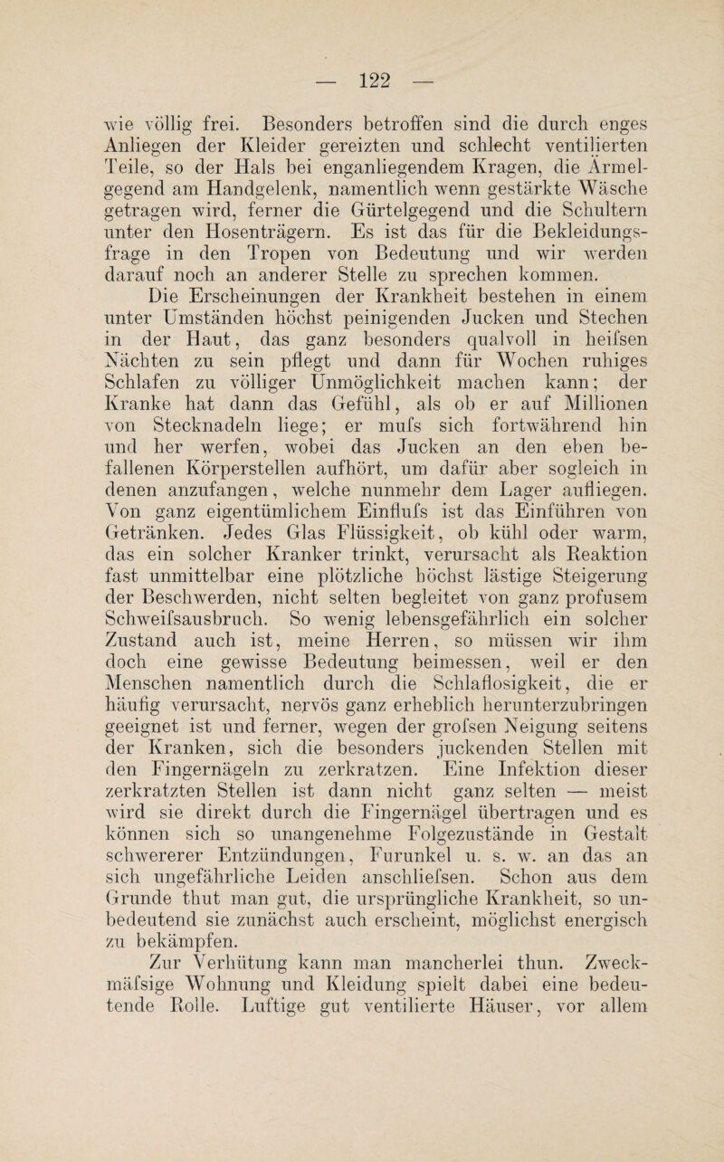 wie völlig frei. Besonders betroffen sind die durch enges Anliegen der Kleider gereizten und schlecht ventilierten Teile, so der Hals bei enganliegendem Kragen, die Ärmel¬ gegend am Handgelenk, namentlich wenn gestärkte Wäsche getragen wird, ferner die Gürtelgegend und die Schultern unter den Hosenträgern. Es ist das für die Bekleidungs¬ frage in den Tropen von Bedeutung und wir werden darauf noch an anderer Stelle zu sprechen kommen. Die Erscheinungen der Krankheit bestehen in einem unter Umständen höchst peinigenden Jucken und Stechen in der Haut, das ganz besonders qualvoll in heifsen Nächten zu sein pflegt und dann für Wochen ruhiges Schlafen zu völliger Unmöglichkeit machen kann; der Kranke hat dann das Gefühl, als ob er auf Millionen von Stecknadeln liege; er mufs sich fortwährend hin und her werfen, wobei das Jucken an den eben be¬ fallenen Körperstellen aufhört, um dafür aber sogleich in denen anzufangen, welche nunmehr dem Lager aulliegen. Von ganz eigentümlichem Einflufs ist das Einführen von Getränken. Jedes Glas Flüssigkeit, ob kühl oder warm, das ein solcher Kranker trinkt, verursacht als Reaktion fast unmittelbar eine plötzliche höchst lästige Steigerung der Beschwerden, nicht selten begleitet von ganz profusem Schweifsausbruch. So wenig lebensgefährlich ein solcher Zustand auch ist, meine Herren, so müssen wir ihm doch eine gewisse Bedeutung beimessen, weil er den Menschen namentlich durch die Schlaflosigkeit, die er häufig verursacht, nervös ganz erheblich herunterzubringen geeignet ist und ferner, wegen der grofsen Neigung seitens der Kranken, sich die besonders juckenden Stellen mit den Fingernägeln zu zerkratzen. Eine Infektion dieser zerkratzten Stellen ist dann nicht ganz selten — meist wird sie direkt durch die Fingernägel übertragen und es können sich so unangenehme Folgezustände in Gestalt- schwererer Entzündungen, Furunkel u. s. wr. an das an sich ungefährliche Leiden anschliefsen. Schon aus dem Grunde thut man gut, die ursprüngliche Krankheit, so un¬ bedeutend sie zunächst auch erscheint, möglichst energisch zu bekämpfen. Zur Verhütung kann man mancherlei thun. Zweck- mäfsige Wohnung und Kleidung spielt dabei eine bedeu¬ tende Roile. Luftige gut ventilierte Häuser, vor allem