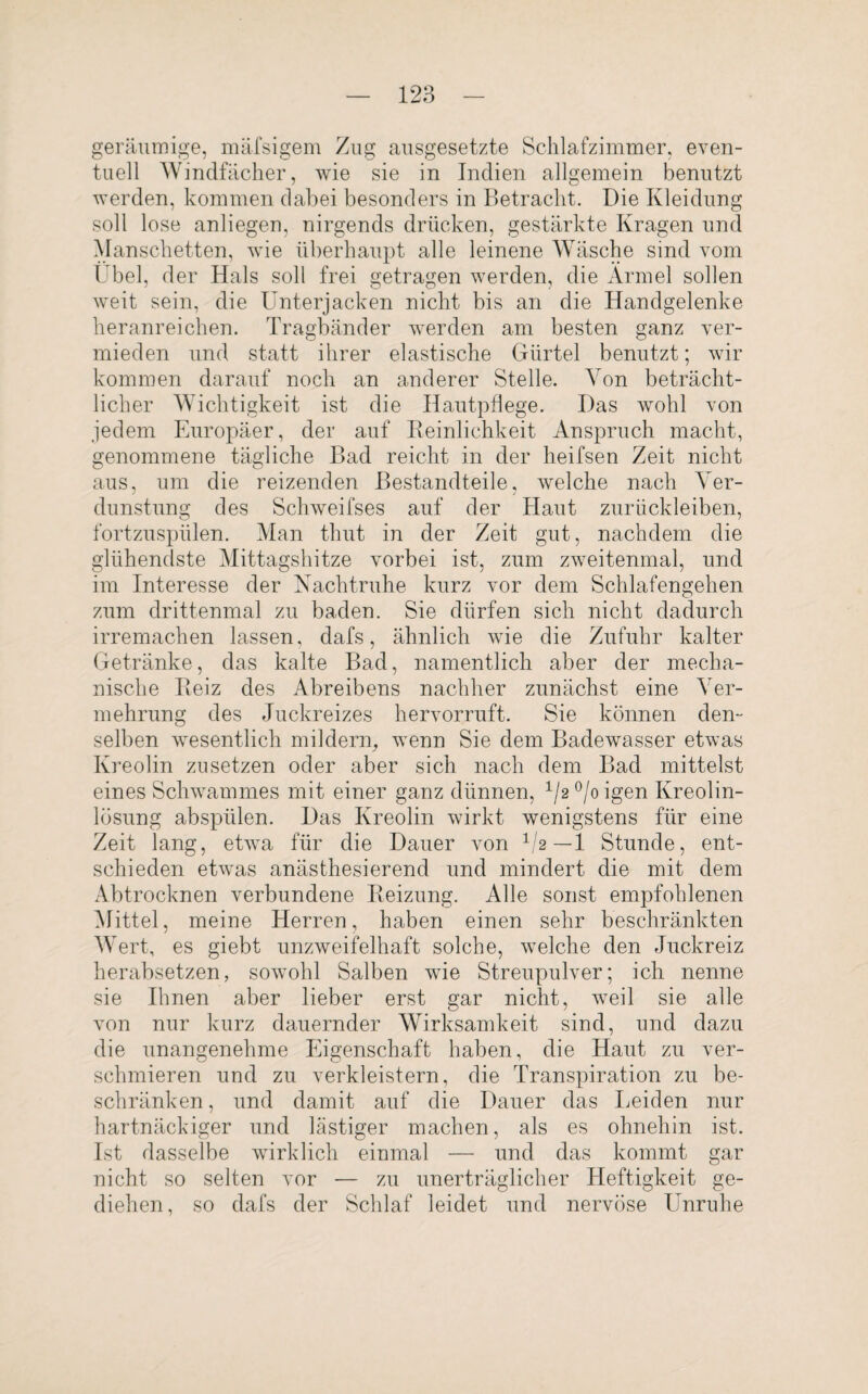 geräumige, mäfsigem Zug ausgesetzte Schlafzimmer, even¬ tuell Windfächer, wie sie in Indien allgemein benutzt werden, kommen dabei besonders in Betracht. Die Kleidung soll lose anliegen, nirgends drücken, gestärkte Kragen und Manschetten, wie überhaupt alle leinene Wäsche sind vom Übel, der Hals soll frei getragen werden, die Ärmel sollen weit sein, die Unterjacken nicht bis an die Handgelenke heranreichen. Tragbänder werden am besten ganz ver¬ mieden und statt ihrer elastische Gürtel benutzt; wir kommen darauf noch an anderer Stelle. Von beträcht¬ licher Wichtigkeit ist die Hautpflege. Das wohl von jedem Europäer, der auf Reinlichkeit Anspruch macht, genommene tägliche Bad reicht in der heifsen Zeit nicht aus, um die reizenden Bestandteile, welche nach Ver¬ dunstung des Schweifses auf der Haut zurückleiben, fortzuspülen. Man thut in der Zeit gut, nachdem die glühendste Mittagshitze vorbei ist, zum zweitenmal, und im Interesse der Nachtruhe kurz vor dem Schlafengehen zum drittenmal zu baden. Sie dürfen sich nicht dadurch irremachen lassen, dafs, ähnlich wie die Zufuhr kalter Getränke, das kalte Bad, namentlich aber der mecha¬ nische Reiz des Abreibens nachher zunächst eine Ver¬ mehrung des Juckreizes hervorruft. Sie können den¬ selben wesentlich mildern, wenn Sie dem Badewasser etwas Kreolin zu setzen oder aber sich nach dem Bad mittelst eines Schwammes mit einer ganz dünnen, 1/2 °/o igen Kreolin¬ lösung abspülen. Das Kreolin wirkt wenigstens für eine Zeit lang, etwa für die Dauer von 1I2—1 Stunde, ent¬ schieden etwas anästhesierend und mindert die mit dem Abtrocknen verbundene Reizung. Alle sonst empfohlenen Mittel, meine Herren, haben einen sehr beschränkten Wert, es giebt unzweifelhaft solche, welche den Juckreiz herabsetzen, sowohl Salben wie Streupulver; ich nenne sie Ihnen aber lieber erst gar nicht, weil sie alle von nur kurz dauernder Wirksamkeit sind, und dazu die unangenehme Eigenschaft haben, die Haut zu ver¬ schmieren und zu verkleistern, die Transpiration zu be¬ schränken , und damit auf die Dauer das Leiden nur hartnäckiger und lästiger machen, als es ohnehin ist. Ist dasselbe wirklich einmal — und das kommt gar nicht so selten vor — zu unerträglicher Heftigkeit ge¬ diehen, so dafs der Schlaf leidet und nervöse Unruhe