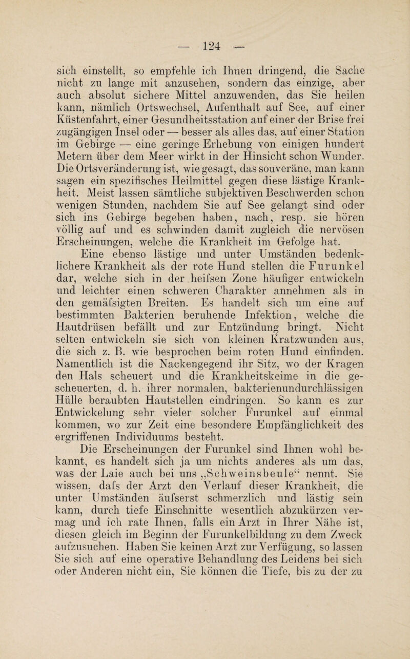 sich einstellt, so empfehle ich Ihnen dringend, die Sache nicht zn lange mit anzusehen, sondern das einzige, aber auch absolut sichere Mittel anzuwenden, das Sie heilen kann, nämlich Ortswechsel, Aufenthalt auf See, auf einer Küstenfahrt, einer Gesundheitsstation auf einer der Brise frei zugängigen Insel oder—-besser als alles das, auf einer Station im Gebirge — eine geringe Erhebung von einigen hundert Metern über dem Meer wirkt in der Hinsicht schon Wunder. Die Ortsveränderung ist, wie gesagt, das souveräne, man kann sagen ein spezifisches Heilmittel gegen diese lästige Krank¬ heit. Meist lassen sämtliche subjektiven Beschwerden schon wenigen Stunden, nachdem Sie auf See gelangt sind oder sich ins Gebirge begeben haben, nach, resp. sie hören völlig auf und es schwinden damit zugleich die nervösen Erscheinungen, welche die Krankheit im Gefolge hat. Eine ebenso lästige und unter Umständen bedenk¬ lichere Krankheit als der rote Hund stellen die Furunkel dar, welche sich in der heifsen Zone häufiger entwickeln und leichter einen schweren Charakter annehmen als in den gemäfsigten Breiten. Es handelt sich um eine auf bestimmten Bakterien beruhende Infektion, welche die Hautdrüsen befällt und zur Entzündung bringt. Nicht selten entwickeln sie sich von kleinen Kratzwunden aus, die sich z. B. wie besprochen beim roten Hund einfinden. Namentlich ist die Nackengegend ihr Sitz, wo der Kragen den Hals scheuert und die Krankheitskeime in die ge¬ scheuerten, d. h. ihrer normalen, bakterienundurchlässigen Hülle beraubten Hautstellen eindringen. So kann es zur Entwickelung sehr vieler solcher Furunkel auf einmal kommen, wo zur Zeit eine besondere Empfänglichkeit des ergriffenen Individuums besteht. Die Erscheinungen der Furunkel sind Ihnen wohl be¬ kannt, es handelt sich ja um nichts anderes als um das, was der Laie auch bei uns ,,Schweinsbeuleu nennt. Sie wissen, dafs der Arzt den Verlauf dieser Krankheit, die unter Umständen äufserst schmerzlich und lästig sein kann, durch tiefe Einschnitte wesentlich abzukürzen ver¬ mag und ich rate Ihnen, falls ein Arzt in Ihrer Nähe ist, diesen gleich im Beginn der Furunkelbildung zu dem Zweck aufzusuchen. Haben Sie keinen Arzt zur Verfügung, so lassen Sie sich auf eine operative Behandlung des Leidens bei sich oder Anderen nicht ein, Sie können die Tiefe, bis zu der zu