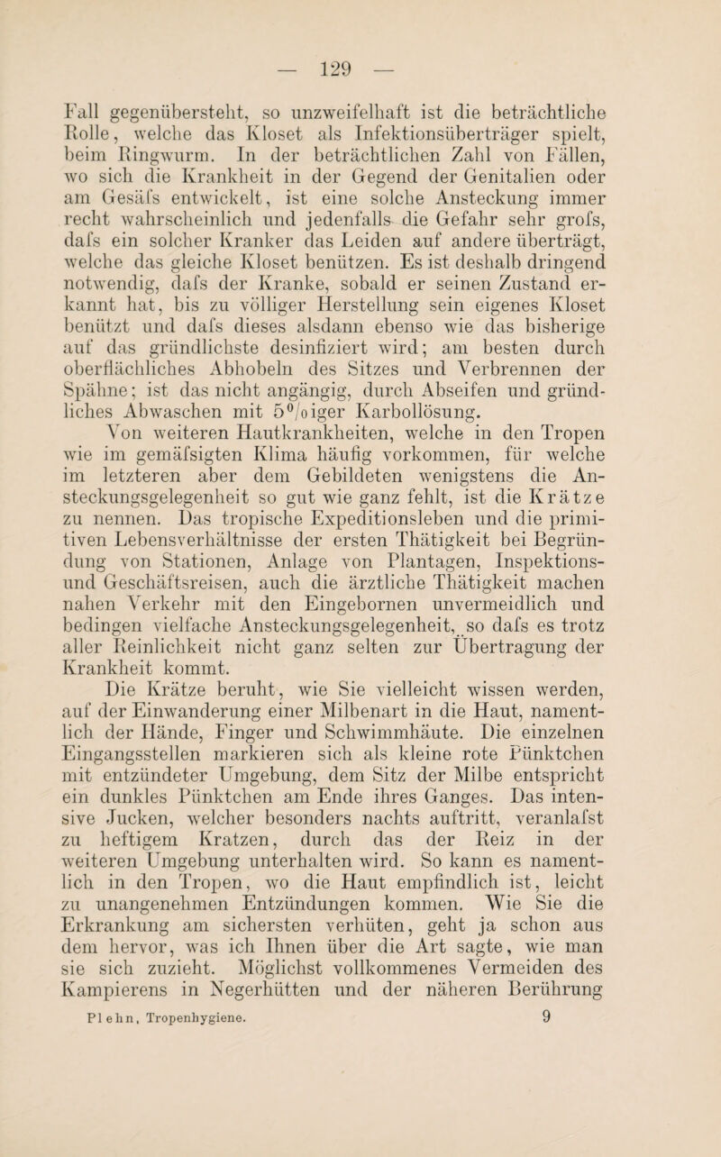 Fall gegenüberstellt, so unzweifelhaft ist clie beträchtliche Rolle, welche das K loset als Infektionsüberträger spielt, beim Ringwurm. In der beträchtlichen Zahl von Fällen, wo sich die Krankheit in der Gegend der Genitalien oder am Gesäfs entwickelt, ist eine solche Ansteckung immer recht wahrscheinlich und jedenfalls die Gefahr sehr grofs, dafs ein solcher Kranker das Leiden auf andere überträgt, welche das gleiche Kloset benützen. Es ist deshalb dringend notwendig, dafs der Kranke, sobald er seinen Zustand er¬ kannt hat, bis zu völliger Herstellung sein eigenes Kloset benützt und dafs dieses alsdann ebenso wie das bisherige auf das gründlichste desinfiziert wird; am besten durch oberflächliches Abhobeln des Sitzes und Verbrennen der Spähne; ist das nicht angängig, durch Abseifen und gründ¬ liches Abwaschen mit 5°/oiger Karbollösung. Von weiteren Hautkrankheiten, welche in den Tropen wie im gemäfsigten Klima häufig Vorkommen, für welche im letzteren aber dem Gebildeten wenigstens die An¬ steckungsgelegenheit so gut wie ganz fehlt, ist die Krätze zu nennen. Das tropische Expeditionsleben und die primi¬ tiven Lebensverhältnisse der ersten Thätigkeit bei Begrün¬ dung von Stationen, Anlage von Plantagen, Inspektions¬ und Geschäftsreisen, auch die ärztliche Thätigkeit machen nahen Verkehr mit den Eingebornen unvermeidlich und bedingen vielfache Ansteckungsgelegenheit, so dafs es trotz aller Reinlichkeit nicht ganz selten zur Übertragung der Krankheit kommt. Die Krätze beruht, wie Sie vielleicht wissen werden, auf der Einwanderung einer Milbenart in die Haut, nament¬ lich der Hände, Finger und Schwimmhäute. Die einzelnen Eingangsstellen markieren sich als kleine rote Pünktchen mit entzündeter Umgebung, dem Sitz der Milbe entspricht ein dunkles Pünktchen am Ende ihres Ganges. Das inten¬ sive Jucken, welcher besonders nachts auftritt, veranlafst zu heftigem Kratzen, durch das der Reiz in der weiteren Umgebung unterhalten wird. So kann es nament¬ lich in den Tropen, wo die Haut empfindlich ist, leicht zu unangenehmen Entzündungen kommen. Wie Sie die Erkrankung am sichersten verhüten, geht ja schon aus dem hervor, was ich Ihnen über die Art sagte, wie man sie sich zuzieht. Möglichst vollkommenes Vermeiden des Kampierens in Negerhütten und der näheren Berührung PI ehn. Tropenhygiene. 9