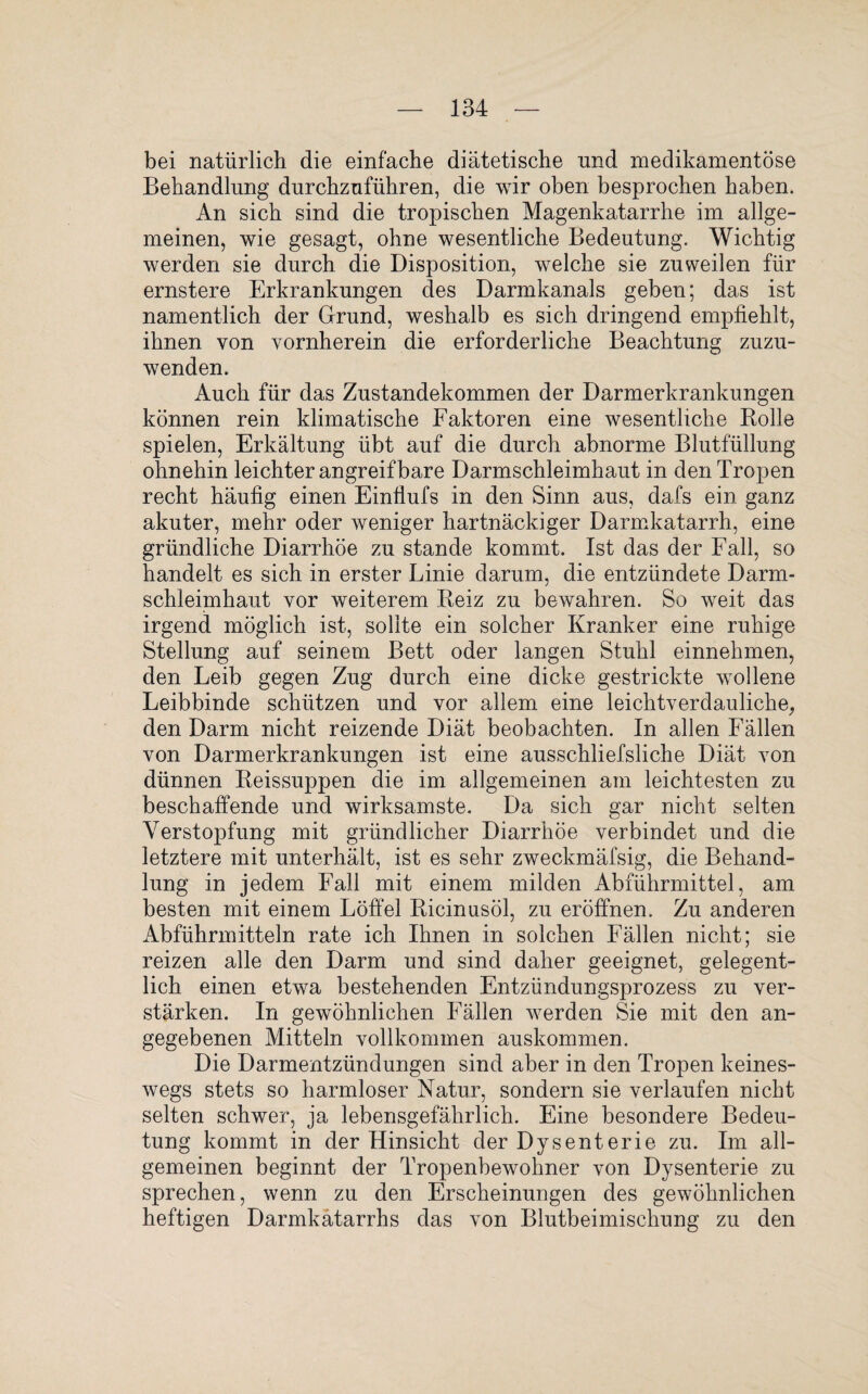 bei natürlich die einfache diätetische und medikamentöse Behandlung durchzuführen, die wir oben besprochen haben. An sich sind die tropischen Magenkatarrhe im allge¬ meinen, wie gesagt, ohne wesentliche Bedeutung. Wichtig werden sie durch die Disposition, welche sie zuweilen für ernstere Erkrankungen des Darmkanals geben; das ist namentlich der Grund, weshalb es sich dringend empfiehlt, ihnen von vornherein die erforderliche Beachtung zuzu¬ wenden. Auch für das Zustandekommen der Darmerkrankungen können rein klimatische Faktoren eine wesentliche Rolle spielen, Erkältung übt auf die durch abnorme Blutfüllung ohnehin leichter angreif bare Darmschleimhaut in den Tropen recht häufig einen Einflufs in den Sinn aus, dafs ein ganz akuter, mehr oder weniger hartnäckiger Darmkatarrh, eine gründliche Diarrhöe zu stände kommt. Ist das der Fall, so handelt es sich in erster Linie darum, die entzündete Darm¬ schleimhaut vor weiterem Reiz zu bewahren. So weit das irgend möglich ist, sollte ein solcher Kranker eine ruhige Stellung auf seinem Bett oder langen Stuhl einnehmen, den Leib gegen Zug durch eine dicke gestrickte wollene Leibbinde schützen und vor allem eine leichtverdauliche, den Darm nicht reizende Diät beobachten. In allen Fällen von Darmerkrankungen ist eine ausschliefsliche Diät von dünnen Reissuppen die im allgemeinen am leichtesten zu beschaffende und wirksamste. Da sich gar nicht selten Verstopfung mit gründlicher Diarrhöe verbindet und die letztere mit unterhält, ist es sehr zweckmäfsig, die Behand¬ lung in jedem Fall mit einem milden Abführmittel, am besten mit einem Löffel Ricinusöl, zu eröffnen. Zu anderen Abführmitteln rate ich Ihnen in solchen Fällen nicht; sie reizen alle den Darm und sind daher geeignet, gelegent¬ lich einen etwa bestehenden Entzündungsprozess zu ver¬ stärken. In gewöhnlichen Fällen werden Sie mit den an¬ gegebenen Mitteln vollkommen auskommen. Die Darmentzündungen sind aber in den Tropen keines¬ wegs stets so harmloser Natur, sondern sie verlaufen nicht selten schwer, ja lebensgefährlich. Eine besondere Bedeu¬ tung kommt in der Hinsicht der Dysenterie zu. Im all¬ gemeinen beginnt der Tropenbewohner von Dysenterie zu sprechen, wenn zu den Erscheinungen des gewöhnlichen heftigen Darmkatarrhs das von Blutbeimischung zu den