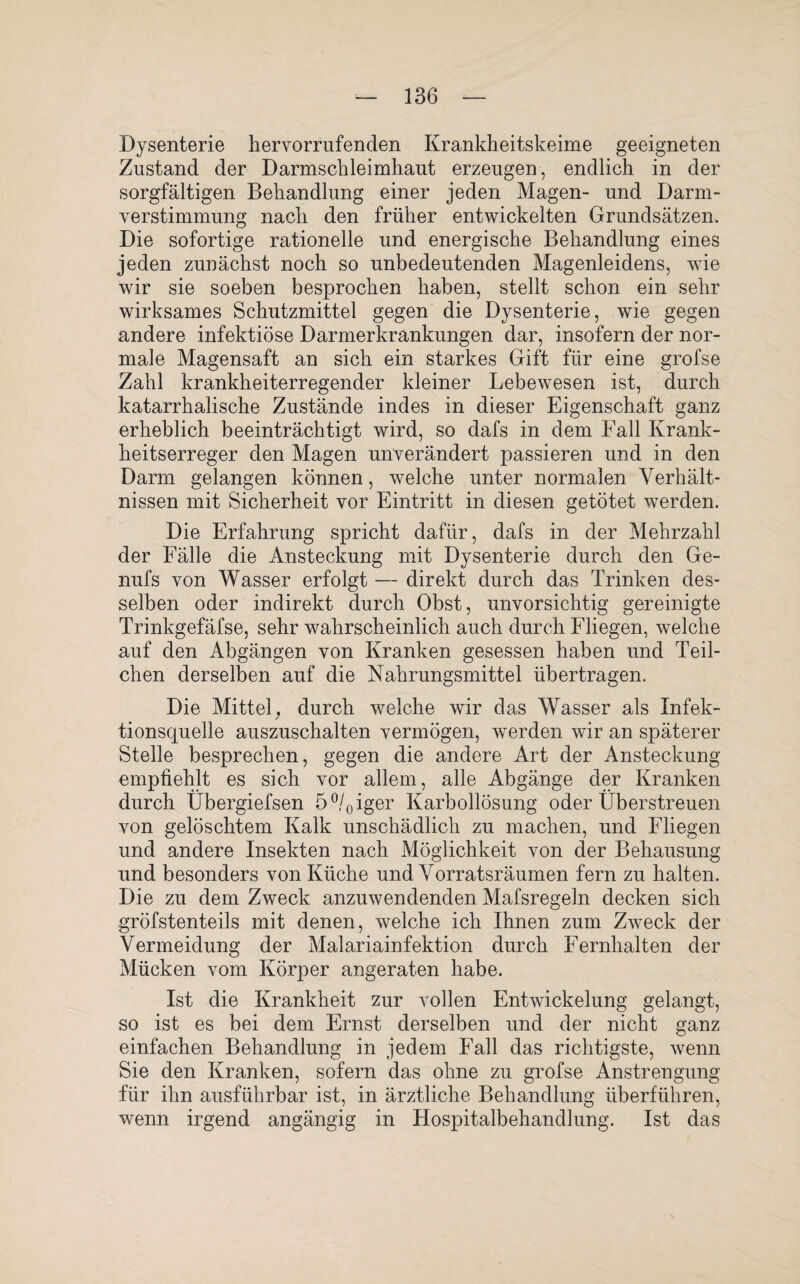 Dysenterie hervorrufenden Krankheitskeime geeigneten Zustand der Darmschleimhaut erzeugen, endlich in der sorgfältigen Behandlung einer jeden Magen- und Darm¬ verstimmung nach den früher entwickelten Grundsätzen. Die sofortige rationelle und energische Behandlung eines jeden zunächst noch so unbedeutenden Magenleidens, wie wir sie soeben besprochen haben, stellt schon ein sehr wirksames Schutzmittel gegen die Dysenterie, wie gegen andere infektiöse Darmerkrankungen dar, insofern der nor¬ male Magensaft an sich ein starkes Gift für eine grofse Zahl krankheiterregender kleiner Lebewesen ist, durch katarrhalische Zustände indes in dieser Eigenschaft ganz erheblich beeinträchtigt wird, so dafs in dem Fall Krank¬ heitserreger den Magen unverändert passieren und in den Darm gelangen können, welche unter normalen Verhält¬ nissen mit Sicherheit vor Eintritt in diesen getötet werden. Die Erfahrung spricht dafür, dafs in der Mehrzahl der Fälle die Ansteckung mit Dysenterie durch den Ge- nufs von Wasser erfolgt — direkt durch das Trinken des¬ selben oder indirekt durch Obst, unvorsichtig gereinigte Trinkgefäfse, sehr wahrscheinlich auch durch Fliegen, welche auf den Abgängen von Kranken gesessen haben und Teil¬ chen derselben auf die Nahrungsmittel übertragen. Die Mittel, durch welche wir das Wasser als Infek¬ tionsquelle auszuschalten vermögen, werden wir an späterer Stelle besprechen, gegen die andere Art der Ansteckung empfiehlt es sich vor allem, alle Abgänge der Kranken durch Übergiefsen 5°/0iger Karbollösung oder Überstreuen von gelöschtem Kalk unschädlich zu machen, und Fliegen und andere Insekten nach Möglichkeit von der Behausung und besonders von Küche und Vorratsräumen fern zu halten. Die zu dem Zweck anzuwendenden Mafsregeln decken sich gröfstenteils mit denen, welche ich Ihnen zum Zweck der Vermeidung der Malariainfektion durch Fernhalten der Mücken vom Körper angeraten habe. Ist die Krankheit zur vollen Entwickelung gelangt, so ist es bei dem Ernst derselben und der nicht ganz einfachen Behandlung in jedem Fall das richtigste, wenn Sie den Kranken, sofern das ohne zu grofse Anstrengung für ihn ausführbar ist, in ärztliche Behandlung überführen, wenn irgend angängig in Hospitalbehandlung. Ist das