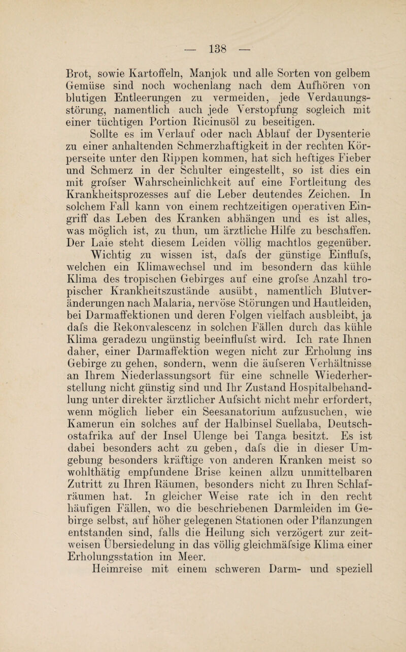 Brot, sowie Kartoffeln, Manjok und alle Sorten von gelbem Gemüse sind noch wochenlang nach dem Aufhören yon blutigen Entleerungen zu vermeiden, jede Verdauungs¬ störung, namentlich auch jede Verstopfung sogleich mit einer tüchtigen Portion Ricinusöl zu beseitigen. Sollte es im Verlauf oder nach Ablauf der Dysenterie zu einer anhaltenden Schmerzhaftigkeit in der rechten Kör¬ perseite unter den Rippen kommen, hat sich heftiges Fieber und Schmerz in der Schulter eingestellt, so ist dies ein mit grofser Wahrscheinlichkeit auf eine Fortleitung des Krankheitsprozesses auf die Leber deutendes Zeichen. In solchem Fall kann von einem rechtzeitigen operativen Ein¬ griff das Leben des Kranken abhängen und es ist alles, was möglich ist, zu thun, um ärztliche Hilfe zu beschaffen. Der Laie steht diesem Leiden völlig machtlos gegenüber. Wichtig zu wissen ist, dafs der günstige Einflufs, welchen ein Klimawechsel und im besondern das kühle Klima des tropischen Gebirges auf eine grofse Anzahl tro¬ pischer Krankheitszustände ausübt, namentlich Blutver¬ änderungen nach Malaria, nervöse Störungen und Hautleiden, bei Darmaffektionen und deren Folgen vielfach ausbleibt, ja dafs die Rekonvalescenz in solchen Fällen durch das kühle Klima geradezu ungünstig beeinflufst wird. Ich rate Ihnen daher, einer Darm aff ektion wegen nicht zur Erholung ins Gebirge zu gehen, sondern, wenn die äufseren Verhältnisse an Ihrem Niederlassungsort für eine schnelle Wiederher¬ stellung nicht günstig sind und Ihr Zustand Hospitalbehand¬ lung unter direkter ärztlicher Aufsicht nicht mehr erfordert, wenn möglich lieber ein Seesanatorium aufzusuchen, wie Kamerun ein solches auf der Halbinsel Suellaba, Deutsch¬ ostafrika auf der Insel Ulenge bei Tanga besitzt. Es ist dabei besonders acht zu geben, dafs die in dieser Um¬ gebung besonders kräftige von anderen Kranken meist so wohlthätig empfundene Brise keinen allzu unmittelbaren Zutritt zu Ihren Räumen, besonders nicht zu Ihren Schlaf¬ räumen hat. In gleicher Weise rate ich in den recht häufigen Fällen, wo die beschriebenen Darmleiden im Ge¬ birge selbst, auf höher gelegenen Stationen oder Pflanzungen entstanden sind, falls die Heilung sich verzögert zur zeit¬ weisen Übersiedelung in das völlig gleichmäfsige Klima einer Erholungsstation im Meer. Heimreise mit einem schweren Darm- und speziell