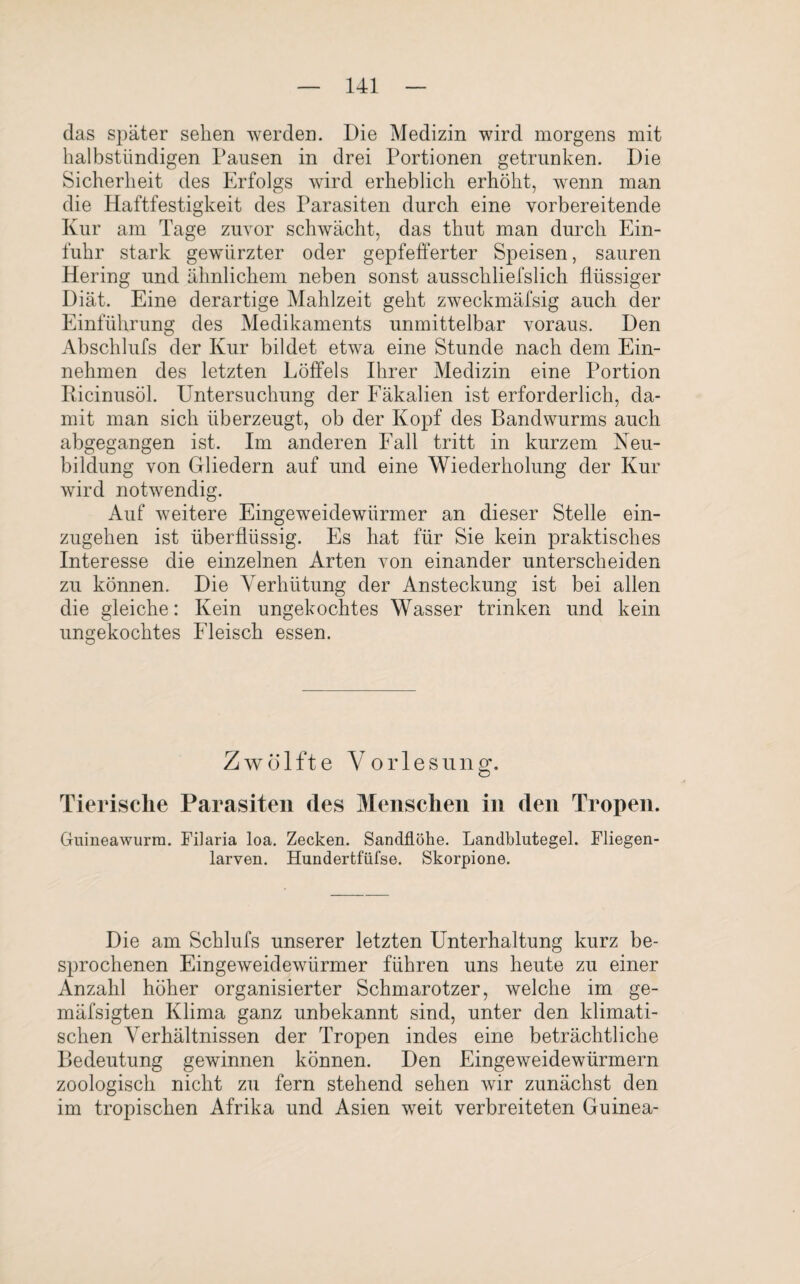 das später sehen werden. Die Medizin wird morgens mit halbstündigen Pausen in drei Portionen getrunken. Die Sicherheit des Erfolgs wird erheblich erhöht, wenn man die Haftfestigkeit des Parasiten durch eine vorbereitende Kur am Tage zuvor schwächt, das thut man durch Ein¬ fuhr stark gewürzter oder gepfefferter Speisen, sauren Hering und ähnlichem neben sonst ausschliefslich flüssiger Diät. Eine derartige Mahlzeit geht zweckmäfsig auch der Einführung des Medikaments unmittelbar voraus. Den Abschlufs der Kur bildet etwa eine Stunde nach dem Ein¬ nehmen des letzten Löffels Ihrer Medizin eine Portion Ricinusöl. Untersuchung der Fäkalien ist erforderlich, da¬ mit man sich überzeugt, ob der Kopf des Bandwurms auch abgegangen ist. Im anderen Fall tritt in kurzem Neu¬ bildung von Gliedern auf und eine Wiederholung der Kur wird notwendig. Auf weitere Eingeweidewürmer an dieser Stelle ein¬ zugehen ist überflüssig. Es hat für Sie kein praktisches Interesse die einzelnen Arten von einander unterscheiden zu können. Die Verhütung der Ansteckung ist bei allen die gleiche: Kein ungekochtes Wasser trinken und kein ungekochtes Fleisch essen. Zwölfte Vorlesung. Tierische Parasiten des Menschen in den Tropen. Guineawurm. Filaria loa. Zecken. Sandflöhe. Landblutegel. Fliegen¬ larven. Hundertfüfse. Skorpione. Die am Schlufs unserer letzten Unterhaltung kurz be¬ sprochenen Eingeweidewürmer führen uns heute zu einer Anzahl höher organisierter Schmarotzer, welche im ge- mäfsigten Klima ganz unbekannt sind, unter den klimati¬ schen Verhältnissen der Tropen indes eine beträchtliche Bedeutung gewinnen können. Den Eingeweidewürmern zoologisch nicht zu fern stehend sehen wir zunächst den im tropischen Afrika und Asien weit verbreiteten Guinea-