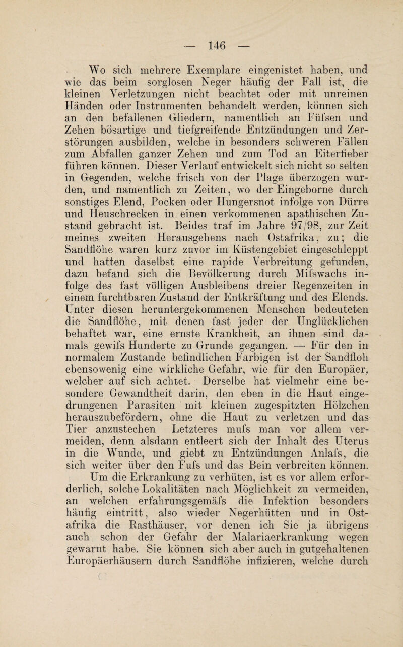 Wo sich mehrere Exemplare eingenistet haben, und wie das beim sorglosen Neger häufig der Fall ist, die kleinen Verletzungen nicht beachtet oder mit unreinen Händen oder Instrumenten behandelt werden, können sich an den befallenen Gliedern, namentlich an Füfsen und Zehen bösartige und tiefgreifende Entzündungen und Zer¬ störungen ausbilden, welche in besonders schweren Fällen zum Abfallen ganzer Zehen und zum Tod an Eiterfieber führen können. Dieser Verlauf entwickelt sich nicht so selten in Gegenden, welche frisch von der Plage überzogen wur¬ den, und namentlich zu Zeiten, wo der Eingeborne durch sonstiges Elend, Pocken oder Hungersnot infolge von Dürre und Heuschrecken in einen verkommeneu apathischen Zu¬ stand gebracht ist. Beides traf im Jahre 97/98, zur Zeit meines zweiten Herausgehens nach Ostafrika, zu; die Sandtiöhe waren kurz zuvor im Küstengebiet eingeschleppt und hatten daselbst eine rapide Verbreitung gefunden, dazu befand sich die Bevölkerung durch Mifswachs in¬ folge des fast völligen Ausbleibens dreier Regenzeiten in einem furchtbaren Zustand der Entkräftung und des Elends. Unter diesen heruntergekommenen Menschen bedeuteten die Sandflöhe, mit denen fast jeder der Unglücklichen behaftet war, eine ernste Krankheit, an ihnen sind da¬ mals gewifs Hunderte zu Grunde gegangen. — Für den in normalem Zustande befindlichen Farbigen ist der Sandfloh ebensowenig eine wirkliche Gefahr, wie für den Europäer, welcher auf sich achtet. Derselbe hat vielmehr eine be¬ sondere Gewandtheit darin, den eben in die Haut einge¬ drungenen Parasiten mit kleinen zugespitzten Hölzchen herauszubefördern, ohne die Haut zu verletzen und das Tier anzustechen Letzteres mufs man vor allem ver¬ meiden, denn alsdann entleert sich der Inhalt des Uterus in die Wunde, und giebt zu Entzündungen Anlafs, die sich weiter über den Fufs und das Bein verbreiten können. Um die Erkrankung zu verhüten, ist es vor allem erfor¬ derlich, solche Lokalitäten nach Möglichkeit zu vermeiden, an welchen erfahrungsgemäfs die Infektion besonders häufig eintritt, also wieder Negerhütten und in Ost¬ afrika die Rasthäuser, vor denen ich Sie ja übrigens auch schon der Gefahr der Malariaerkrankung wegen gewarnt habe. Sie können sich aber auch in gutgehaltenen Europäerhäusern durch Sandflöhe infizieren, welche durch C t '1 ■