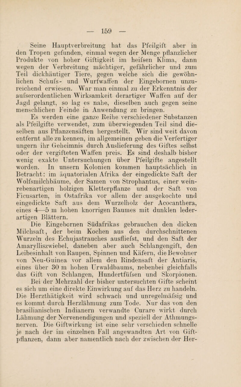 Seine Hauptverbreitung hat das Pfeilgift aber in den Tropen gefunden, einmal wegen der Menge pflanzlicher Produkte von hoher Giftigkeit im heifsen Klima, dann wegen der Verbreitung mächtiger, gefährlicher und zum Teil dickhäutiger Tiere, gegen welche sich die gewöhn¬ lichen Schufs- und Wurfwaffen der Eingebornen unzu¬ reichend erwiesen. War man einmal zu der Erkenntnis der aufserordentlichen Wirksamkeit derartiger Waffen auf der Jagd gelangt, so lag es nahe, dieselben auch gegen seine menschlichen Eeinde in Anwendung zu bringen. Es werden eine ganze Reihe verschiedener Substanzen als Pfeilgifte verwendet, zum überwiegenden Teil sind die¬ selben aus Pflanzensäften hergestellt. Wir sind weit davon entfernt alle zu kennen, im allgemeinen geben die Verfertiger ungern ihr Geheimnis durch Auslieferung des Giftes selbst oder der vergifteten Waffen preis. Es sind deshalb bisher wenig exakte Untersuchungen über Pfeilgifte angestellt worden. In unsern Kolonien kommen hauptsächlich in Betracht: im äquatorialen Afrika der eingedickte Saft der Wolfsmilchbäume, der Samen von Strophantus, einer wein¬ rebenartigen holzigen Kletterpflanze und der Saft von Ficusarten, in Ostafrika vor allem der ausgekochte und eingedickte Saft aus dem Wurzelholz der Acocanthera, eines 4—5 m hohen knorrigen Baumes mit dunklen leder¬ artigen Blättern. Die Eingebornen Südafrikas gebrauchen den dicken Milchsaft, der beim Kochen aus den durchschnittenen Wurzeln des Echujastrauches ausfliefst, und den Saft der Amarylliszwiebel, daneben aber auch Schlangengift, den Leibesinhalt von Raupen, Spinnen und Käfern, die Bewohner von Neu-Guinea vor allem den Rindensaft der Antiaris, eines über 30 m hohen Urwaldbaums, nebenbei gleichfalls das Gift von Schlangen, Hundertftifsen und Skorpionen. Bei der Mehrzahl der bisher untersuchten Gifte scheint es sich um eine direkte Einwirkung auf das Herz zu handeln. Die Herzthätigkeit wird schwach und unregelmäfsig und es kommt durch Herzlähmung zum Tode. Nur das von den brasilianischen Indianern verwandte Curare wirkt durch Lähmung der Nervenendigungen und speziell der Athmungs- nerven. Die Giftwirkung ist eine sehr verschieden schnelle je nach der im einzelnen Fall angewandten Art von Gift¬ pflanzen, dann aber namentlich nach der zwischen der Her-