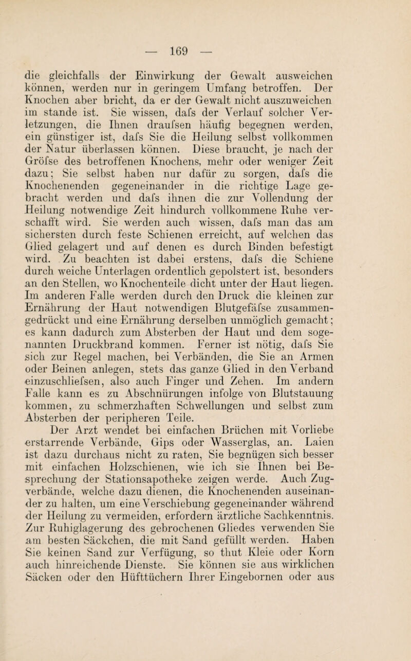 die gleichfalls der Einwirkung der Gewalt ausweichen können, werden nur in geringem Umfang betroffen. Der Knochen aber bricht, da er der Gewalt nicht auszuweichen im stände ist. Sie wissen, dafs der Verlauf solcher Ver¬ letzungen, die Ihnen draufsen häufig begegnen werden, ein günstiger ist, dafs Sie die Heilung selbst vollkommen der Natur überlassen können. Diese braucht, je nach der Gröfse des betroffenen Knochens, mehr oder weniger Zeit dazu; Sie selbst haben nur dafür zu sorgen, dafs die Knochenenden gegeneinander in die richtige Lage ge¬ bracht werden und dafs ihnen die zur Vollendung der Heilung notwendige Zeit hindurch vollkommene Ruhe ver¬ schafft wird. Sie werden auch wissen, dafs man das am sichersten durch feste Schienen erreicht, auf welchen das Glied gelagert und auf denen es durch Binden befestigt wird. Zu beachten ist dabei erstens, dafs die Schiene durch weiche Unterlagen ordentlich gepolstert ist, besonders an den Stellen, wo Knochenteile dicht unter der Haut liegen. Im anderen Falle werden durch den Druck die kleinen zur Ernährung der Haut notwendigen Blutgefäfse zusammen¬ gedrückt und eine Ernährung derselben unmöglich gemacht; es kann dadurch zum Absterben der Haut und dem soge¬ nannten Druckbrand kommen. Ferner ist nötig, dafs Sie sich zur Regel machen, bei Verbänden, die Sie an Armen oder Beinen anlegen, stets das ganze Glied in denVerband einzuschliefsen, also auch Finger und Zehen. Im andern Falle kann es zu Ab Schnürungen infolge von Blutstauung kommen, zu schmerzhaften Schwellungen und selbst zum Absterben der peripheren Teile. Der Arzt wendet bei einfachen Brüchen mit Vorliebe erstarrende Verbände, Gips oder Wasserglas, an. Laien ist dazu durchaus nicht zu raten, Sie begnügen sich besser mit einfachen Holzschienen, wie ich sie Ihnen bei Be¬ sprechung der Stationsapotheke zeigen werde. Auch Zug¬ verbände, welche dazu dienen, die Knochenenden auseinan¬ der zu halten, um eine Verschiebung gegeneinander während der Heilung zu vermeiden, erfordern ärztliche Sachkenntnis. Zur Ruhiglagerung des gebrochenen Gliedes verwenden Sie am besten Säckchen, die mit Sand gefüllt werden. Haben Sie keinen Sand zur Verfügung, so thut Kleie oder Korn auch hinreichende Dienste. Sie können sie aus wirklichen Säcken oder den Hüfttüchern Ihrer Eingebornen oder aus