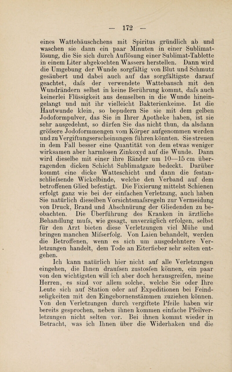 eines Wattebäuschchens mit Spiritus gründlich ab und waschen sie dann ein paar Minuten in einer Sublimat¬ lösung, die Sie sich durch Auflösung einer Sublimat-Tablette in einem Liter abgekochten Wassers herstellen. Dann wird die Umgebung der Wunde sorgfältig von Blut und Schmutz gesäubert und dabei auch auf das sorgfältigste darauf geachtet, dafs der verwendete Wattebausch mit den Wundrändern selbst in keine Berührung kommt, dafs auch keinerlei Flüssigkeit aus demselben in die Wunde hinein¬ gelangt und mit ihr vielleicht Bakterienkeime. Ist die Hautwunde klein, so bepudern Sie sie mit dem gelben Jodoformpulver, das Sie in Ihrer Apotheke haben, ist sie sehr ausgedehnt, so dürfen Sie das nicht thun, da alsdann gröfsere Jodoformmengen vom Körper aufgenommen werden und zu Vergiftungserscheinungen führen könnten. Sie streuen in dem Fall besser eine Quantität von dem etwas weniger wirksamen aber harmlosen Zinkoxyd auf die Wunde. Dann wird dieselbe mit einer ihre Ränder um 10—15 cm über¬ ragenden dicken Schicht Sublimatgaze bedeckt. Darüber kommt eine dicke Watteschicht und dann die festan- schliefsende Wickelbinde, welche den Verband auf dem betroffenen Glied befestigt. Die Fixierung mittelst Schienen erfolgt ganz wie bei der einfachen Verletzung, auch haben Sie natürlich dieselben Vorsichtsmafsregeln zur Vermeidung von Druck, Brand und Abschnürung der Gliedenden zu be¬ obachten. Die Überführung des Kranken in ärztliche Behandlung mufs, wie gesagt, unverzüglich erfolgen, selbst für den Arzt bieten diese Verletzungen viel Mühe und bringen manchen Mifserfolg. Von Laien behandelt, werden die Betroffenen, wenn es sich um ausgedehntere Ver¬ letzungen handelt, dem Tode an Eiterfieber sehr selten ent¬ gehen. Ich kann natürlich hier nicht auf alle Verletzungen eingehen, die Ihnen draufsen zustosfen können, ein paar von den wichtigsten will ich aber doch herausgreifen, meine Herren, es sind vor allem solche, welche Sie oder Ihre Leute sich auf Station oder auf Expeditionen bei Feind¬ seligkeiten mit den Eingebornenstämmen zuziehen können. Von den Verletzungen durch vergiftete Pfeile haben wir bereits gesprochen, neben ihnen kommen einfache Pfeilver¬ letzungen nicht selten vor. Bei ihnen kommt wieder in Betracht, was ich Ihnen über die Widerhaken und die