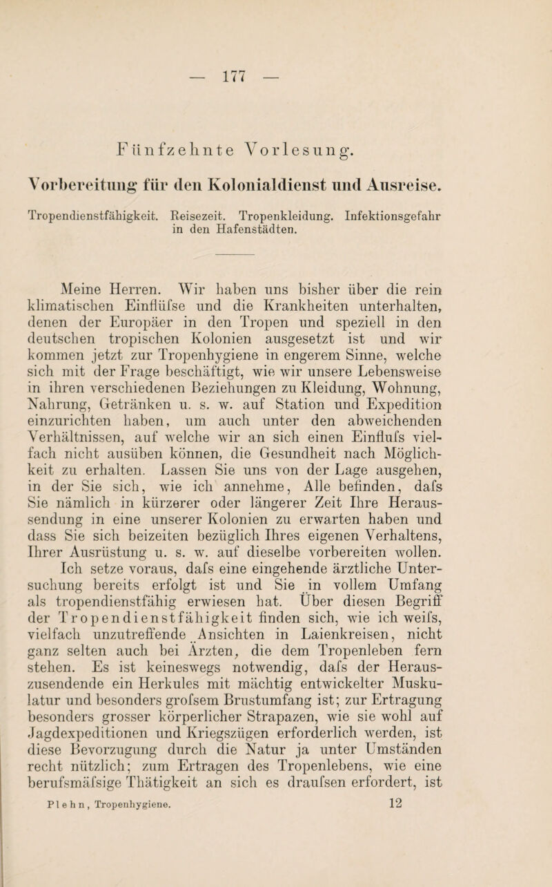 Fünfzehnte Vorlesung. Vorbereitung für den Kolonialdienst und Ausreise. Tropendienstfähigkeit. Reisezeit. Tropenkleidung. Infektionsgefahr in den Hafenstädten. Meine Herren. Wir haben uns bisher über die rein klimatischen Einflüfse und die Krankheiten unterhalten, denen der Europäer in den Tropen und speziell in den deutschen tropischen Kolonien ausgesetzt ist und wir kommen jetzt zur Tropenhygiene in engerem Sinne, welche sich mit der Frage beschäftigt, wie wir unsere Lebensweise in ihren verschiedenen Beziehungen zu Kleidung, Wohnung, Nahrung, Getränken u. s. w. auf Station und Expedition einzurichten haben, um auch unter den abweichenden Verhältnissen, auf welche wir an sich einen Einflufs viel¬ fach nicht ausüben können, die Gesundheit nach Möglich¬ keit zu erhalten. Lassen Sie uns von der Lage ausgehen, in der Sie sich, wie ich annehme, Alle befinden, dafs Sie nämlich in kürzerer oder längerer Zeit Ihre Heraus¬ sendung in eine unserer Kolonien zu erwarten haben und dass Sie sich beizeiten bezüglich Ihres eigenen Verhaltens, Ihrer Ausrüstung u. s. w. auf dieselbe vorbereiten wollen. Ich setze voraus, dafs eine eingehende ärztliche Unter¬ suchung bereits erfolgt ist und Sie in vollem Umfang als tropendienstfähig erwiesen hat. Über diesen Begriff der Tropendienstfähigkeit finden sich, wie ich weifs, vielfach unzutreffende Ansichten in Laienkreisen, nicht ganz selten auch bei Ärzten, die dem Tropenleben fern stehen. Es ist keineswegs notwendig, dafs der Heraus¬ zusendende ein Herkules mit mächtig entwickelter Musku¬ latur und besonders grofsem Brustumfang ist; zur Ertragung besonders grosser körperlicher Strapazen, wie sie wohl auf Jagdexpeditionen und Kriegszügen erforderlich werden, ist diese Bevorzugung durch die Natur ja unter Umständen recht nützlich; zum Ertragen des Tropenlebens, wie eine berufsmäfsige Thätigkeit an sich es draufsen erfordert, ist P1 e h n , Tropenhygiene. 12