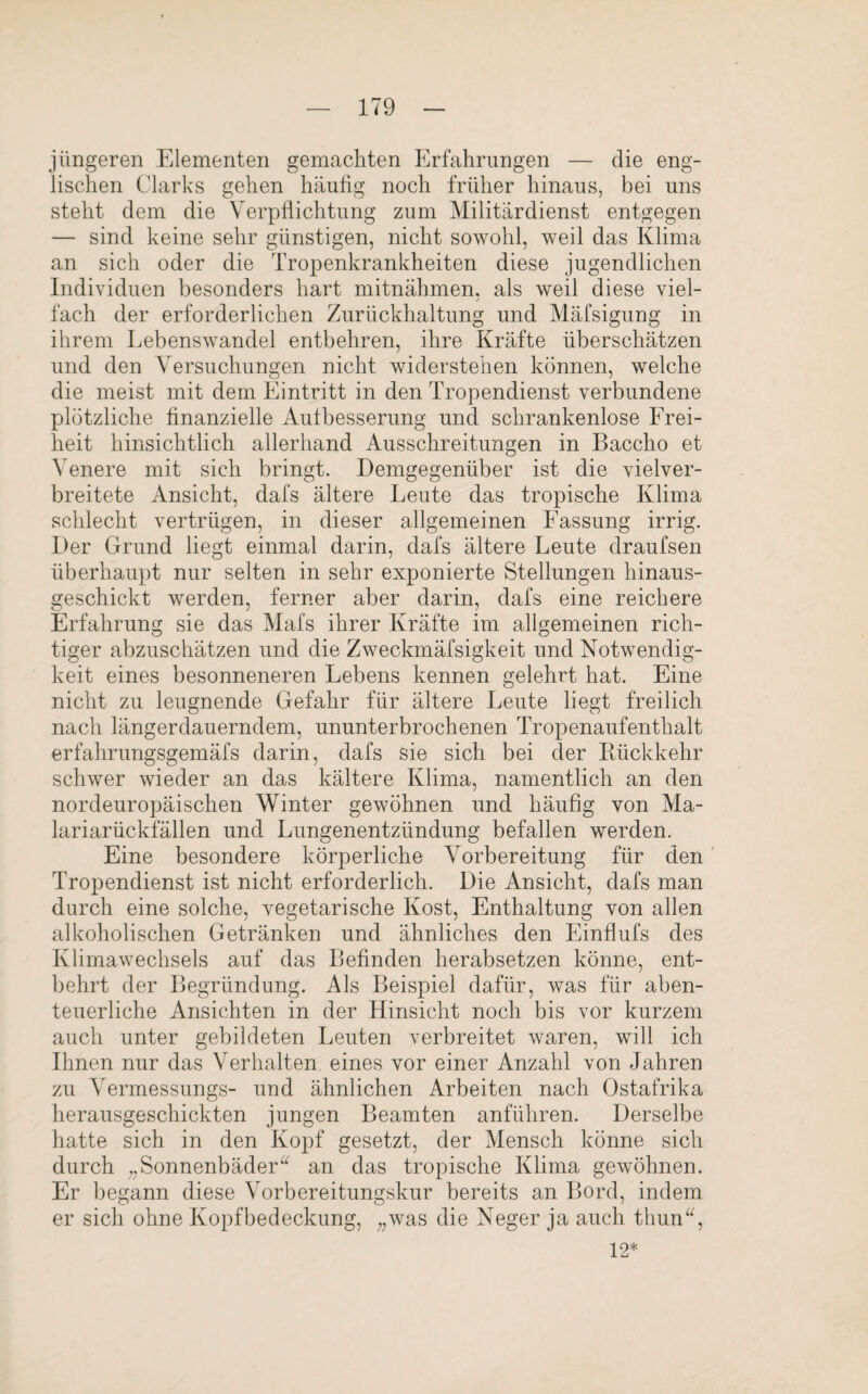 jüngeren Elementen gemachten Erfahrungen — die eng¬ lischen Clarks gehen häufig noch früher hinaus, bei uns steht dem die Verpflichtung zum Militärdienst entgegen — sind keine sehr günstigen, nicht sowohl, weil das Klima an sich oder die Tropenkrankheiten diese jugendlichen Individuen besonders hart mitnähmen, als weil diese viel¬ fach der erforderlichen Zurückhaltung und Mäfsigung in ihrem Lebenswandel entbehren, ihre Kräfte überschätzen und den Versuchungen nicht widerstehen können, welche die meist mit dem Eintritt in den Tropendienst verbundene plötzliche finanzielle Aufbesserung und schrankenlose Frei¬ heit hinsichtlich allerhand Ausschreitungen in Baccho et Venere mit sich bringt. Demgegenüber ist die vielver¬ breitete Ansicht, dafs ältere Leute das tropische Klima schlecht vertrügen, in dieser allgemeinen Fassung irrig. Der Grund liegt einmal darin, dafs ältere Leute draufsen überhaupt nur selten in sehr exponierte Stellungen hinaus¬ geschickt werden, ferner aber darin, dafs eine reichere Erfahrung sie das Mafs ihrer Kräfte im allgemeinen rich¬ tiger abzuschätzen und die Zweckmäfsigkeit und Notwendig¬ keit eines besonneneren Lebens kennen gelehrt hat. Eine nicht zu leugnende Gefahr für ältere Leute liegt freilich nach längerdauerndem, ununterbrochenen Tropenaufenthalt erfahrungsgemäfs darin, dafs sie sich bei der Kückkehr schwer wieder an das kältere Klima, namentlich an den nordeuropäischen Winter gewöhnen und häufig von Ma¬ lariarückfällen und Lungenentzündung befallen werden. Eine besondere körperliche Vorbereitung für den Tropendienst ist nicht erforderlich. Die Ansicht, dafs man durch eine solche, vegetarische Kost, Enthaltung von allen alkoholischen Getränken und ähnliches den Einflufs des Klimawechsels auf das Befinden herabsetzen könne, ent¬ behrt der Begründung. Als Beispiel dafür, was für aben¬ teuerliche Ansichten in der Hinsicht noch bis vor kurzem auch unter gebildeten Leuten verbreitet waren, will ich Ihnen nur das Verhalten eines vor einer Anzahl von Jahren zu Yermessungs- und ähnlichen Arbeiten nach Ostafrika herausgeschickten jungen Beamten anführen. Derselbe hatte sich in den Kopf gesetzt, der Mensch könne sich durch „Sonnenbäder“ an das tropische Klima gewöhnen. Er begann diese Vorbereitungskur bereits an Bord, indem er sich ohne Kopfbedeckung, „was die Neger ja auch thun“, 12*