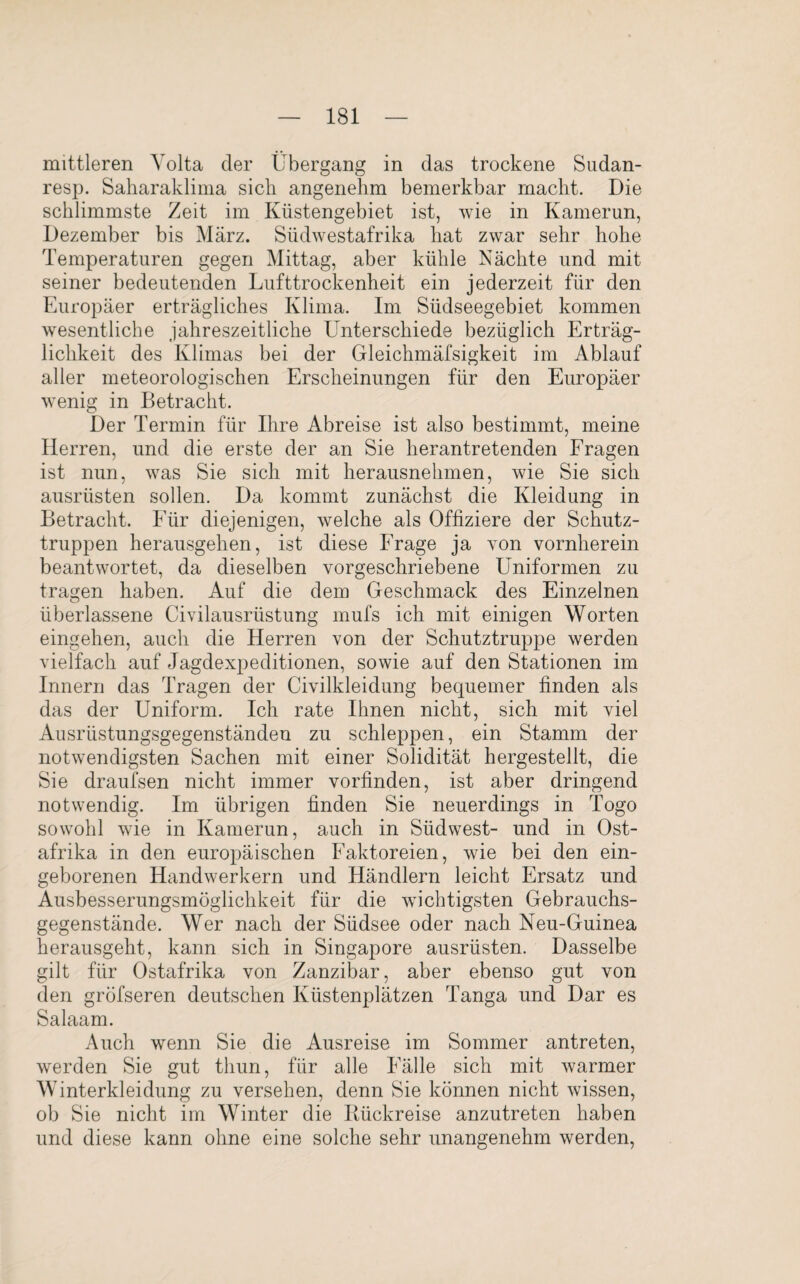 mittleren Volta der Übergang in das trockene Sudan- resp. Saharaklima sich angenehm bemerkbar macht. Die schlimmste Zeit im Küstengebiet ist, wie in Kamerun, Dezember bis März. Südwestafrika hat zwar sehr hohe Temperaturen gegen Mittag, aber kühle Nächte und mit seiner bedeutenden Lufttrockenheit ein jederzeit für den Europäer erträgliches Klima. Im Südseegebiet kommen wesentliche jahreszeitliche Lhnterschiede bezüglich Erträg¬ lichkeit des Klimas bei der Gleichmäfsigkeit im Ablauf aller meteorologischen Erscheinungen für den Europäer wenig in Betracht. Der Termin für Ihre Abreise ist also bestimmt, meine Herren, und die erste der an Sie herantretenden Fragen ist nun, was Sie sich mit herausnehmen, wie Sie sich ausrüsten sollen. Da kommt zunächst die Kleidung in Betracht. Für diejenigen, welche als Offiziere der Schutz¬ truppen herausgehen, ist diese Frage ja von vornherein beantwortet, da dieselben vorgeschriebene Uniformen zu tragen haben. Auf die dem Geschmack des Einzelnen überlassene Civilausrüstung mufs ich mit einigen Worten eingehen, auch die Herren von der Schutz truppe werden vielfach auf Jagdexpeditionen, sowie auf den Stationen im Innern das Tragen der Civilkleidung bequemer finden als das der Uniform. Ich rate Ihnen nicht, sich mit viel Ausrüstungsgegenständen zu schleppen, ein Stamm der notwendigsten Sachen mit einer Solidität hergestellt, die Sie draufsen nicht immer vorfinden, ist aber dringend notwendig. Im übrigen finden Sie neuerdings in Togo sowohl wie in Kamerun, auch in Südwest- und in Ost¬ afrika in den europäischen Faktoreien, wie bei den ein¬ geborenen Handwerkern und Händlern leicht Ersatz und Ausbesserungsmöglichkeit für die wichtigsten Gebrauchs¬ gegenstände. Wer nach der Südsee oder nach Neu-Guinea herausgeht, kann sich in Singapore ausrüsten. Dasselbe gilt für Ostafrika von Zanzibar, aber ebenso gut von den gröfseren deutschen Küstenplätzen Tanga und Dar es Salaam. Auch wenn Sie die Ausreise im Sommer antreten, werden Sie gut thun, für alle Fälle sich mit warmer Winterkleidung zu versehen, denn Sie können nicht wissen, ob Sie nicht im Winter die Rückreise anzutreten haben und diese kann ohne eine solche sehr unangenehm werden,