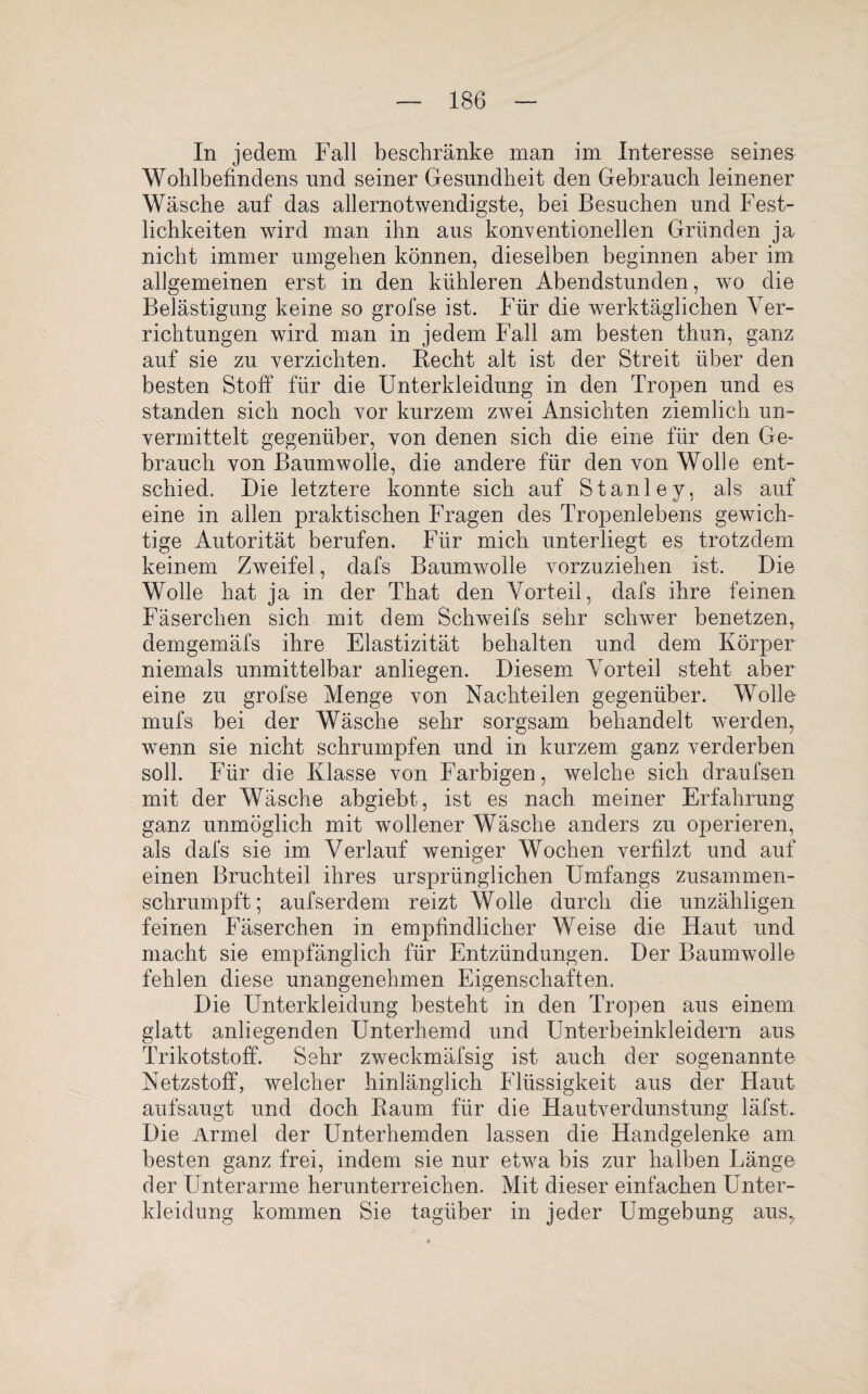 In jedem Fall beschränke man im Interesse seines Wohlbefindens und seiner Gesundheit den Gebrauch leinener Wäsche auf das allernotwendigste, bei Besuchen und Fest¬ lichkeiten wird man ihn aus konventionellen Gründen ja nicht immer umgehen können, dieselben beginnen aber im allgemeinen erst in den kühleren Abendstunden, w7o die Belästigung keine so grofse ist. Für die werktäglichen Ver¬ richtungen wird man in jedem Fall am besten thun, ganz auf sie zu verzichten. Recht alt ist der Streit über den besten Stoff für die Unterkleidung in den Tropen und es standen sich noch vor kurzem zwei Ansichten ziemlich un¬ vermittelt gegenüber, von denen sich die eine für den Ge¬ brauch von Baumwolle, die andere für den von Wolle ent¬ schied. Die letztere konnte sich auf Stanley, als auf eine in allen praktischen Fragen des Tropenlebens gewich¬ tige Autorität berufen. Für mich unterliegt es trotzdem keinem Zweifel, dafs Baumwolle vorzuziehen ist. Die Wolle hat ja in der That den Vorteil, dafs ihre feinen Fäserchen sich mit dem Schweifs sehr schwer benetzen, demgemäfs ihre Elastizität behalten und dem Körper niemals unmittelbar anliegen. Diesem Vorteil steht aber eine zu grofse Menge von Nachteilen gegenüber. Wolle mufs bei der Wäsche sehr sorgsam behandelt werden, wenn sie nicht schrumpfen und in kurzem ganz verderben soll. Für die Klasse von Farbigen, welche sich draufsen mit der Wäsche abgiebt, ist es nach meiner Erfahrung ganz unmöglich mit wollener Wäsche anders zu operieren, als dafs sie im Verlauf weniger Wochen verfilzt und auf einen Bruchteil ihres ursprünglichen Umfangs zusammen¬ schrumpft; aufserdem reizt Wolle durch die unzähligen feinen Fäserchen in empfindlicher Weise die Haut und macht sie empfänglich für Entzündungen. Der Baumwolle fehlen diese unangenehmen Eigenschaften. Die Unterkleidung besteht in den Tropen aus einem glatt anliegenden Unterhemd und Unterbeinkleidern aus Trikotstoff. Sehr zweckmäfsig ist auch der sogenannte Netzstoff, welcher hinlänglich Flüssigkeit aus der Haut aufsaugt und doch Raum für die Hautverdunstung läfst. Die Ärmel der Unterhemden lassen die Handgelenke am besten ganz frei, indem sie nur etwa bis zur halben Bänge der Unterarme herunterreichen. Mit dieser einfachen Unter¬ kleidung kommen Sie tagüber in jeder Umgebung aus,