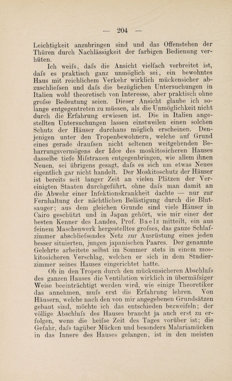 Leichtigkeit anzubringen sind und das Offenstehen der Thüren durch Nachlässigkeit der farbigen Bedienung ver¬ hüten. Ich weifs, dafs die Ansicht vielfach verbreitet ist, dafs es praktisch ganz unmöglich sei, ein bewohntes Haus mit reichlichem Verkehr wirklich mückensicher ab- zuschliefsen und dafs die bezüglichen Untersuchungen in Italien wohl theoretisch von Interesse, aber praktisch ohne grofse Bedeutung seien. Dieser Ansicht glaube ich so¬ lange entgegentreten zu müssen, als die Unmöglichkeit nicht durch die Erfahrung erwiesen ist. Die in Italien ange- stellten Untersuchungen lassen einstweilen einen solchen Schutz der Häuser durchaus möglich erscheinen. Den¬ jenigen unter den Tropenbewohnern, welche auf Grund eines gerade draufsen nicht seltenen weitgehenden Be¬ harrungsvermögens der Idee des moskitosicheren Hauses dasselbe tiefe Mifstrauen entgegenbringen, wie allem ihnen Neuen, sei übrigens gesagt, dafs es sich um etwas Neues eigentlich gar nicht handelt. Der Moskitoschutz der Häuser ist bereits seit langer Zeit an vielen Plätzen der Ver¬ einigten Staaten durchgeführt, ohne dafs man damit an die Abwehr einer Infektionskrankheit dachte — nur zur Fernhaltung der nächtlichen Belästigung durch die Blut¬ sauger; aus dem gleichen Grunde sind viele Häuser in Cairo geschützt und in Japan gehört, wie mir einer der besten Kenner des Landes, Prof. Baelz mitteilt, ein aus feinem Maschenwerk hergestelltes grofses, das ganze Schlaf¬ zimmer abscbliefsendes Netz zur Ausrüstung eines jeden besser situierten, jungen japanischen Paares. Der genannte Gelehrte arbeitete selbst im Sommer stets in einem mos¬ kitosicheren Verschlag, welchen er sich in dem Studier¬ zimmer seines Hauses eingerichtet hatte. Ob in den Tropen durch den mückensicheren Abschlufs des ganzen Hauses die Ventilation wirklich in übermäfsiger Weise beeinträchtigt werden wird, wie einige Theoretiker das annehmen, mufs erst die Erfahrung lehren. Von Häusern, welche nach den von mir angegebenen Grundsätzen gebaut sind, möchte ich das entschieden bezweifeln; der völlige Abschlufs des Hauses braucht ja auch erst zu er¬ folgen, wenn die heifse Zeit des Tages vorüber ist; die Gefahr, dafs tagüber Mücken und besonders Malariamücken in das Innere des Hauses gelangen, ist in den meisten