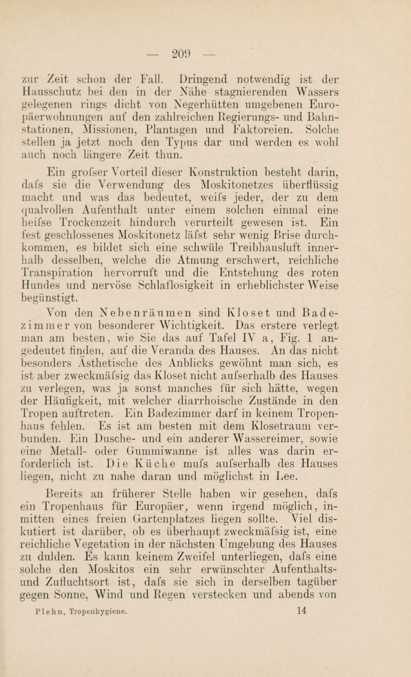 20<) zur Zeit schon der Fall. Dringend notwendig ist der Hausschutz bei den in der Nähe stagnierenden Wassers gelegenen rings dicht von Negerhütten umgebenen Euro¬ päerwohnungen auf den zahlreichen Regierungs- und Bahn¬ stationen. Missionen, Plantagen und Faktoreien. Solche stellen ja jetzt noch den Typus dar und werden es wohl auch noch längere Zeit thun. Ein grofser Vorteil dieser Konstruktion besteht darin, dafs sie die Verwendung des Moskitonetzes überflüssig macht und was das bedeutet, weifs jeder, der zu dem qualvollen Aufenthalt unter einem solchen einmal eine heifse Trockenzeit hindurch verurteilt gewesen ist. Ein fest geschlossenes Moskitonetz läfst sehr wenig Brise durch¬ kommen, es bildet sich eine schwüle Treibhausluft inner¬ halb desselben, welche die Atmung erschwert, reichliche Transpiration hervorruft und die Entstehung des roten Hundes und nervöse Schlaflosigkeit in erheblichster Weise begünstigt. Von den Neben räumen sind Ivloset und Bade¬ zimmer von besonderer Wichtigkeit. Das erstere verlegt man am besten, wie Sie das auf Tafel IV a, Fig. 1 an¬ gedeutet finden, auf die Veranda des Hauses. An das nicht besonders Ästhetische des Anblicks gewöhnt man sich, es ist aber zweckmäfsig das Kloset nicht aufserhalb des Hauses zu verlegen, was ja sonst manches für sich hätte, wegen der Häufigkeit, mit welcher diarrhoische Zustände in den Tropen auftreten. Ein Badezimmer darf in keinem Tropen¬ haus fehlen. Es ist am besten mit dem Klosetraum ver¬ bunden. Ein Dusche- und ein anderer Wassereimer, sowie eine Metall- oder Gummiwanne ist alles was darin er¬ forderlich ist. Die Küche mufs aufserhalb des Hauses liegen, nicht zu nahe daran und möglichst in Lee. Bereits an früherer Stelle haben wir gesehen, dafs ein Tropenhaus für Europäer, wenn irgend möglich, in¬ mitten eines freien Gartenplatzes liegen sollte. Viel dis¬ kutiert ist darüber, ob es überhaupt zweckmäfsig ist, eine reichliche Vegetation in der nächsten Umgebung des Hauses zu dulden. Es kann keinem Zweifel unterliegen, dafs eine solche den Moskitos ein sehr erwünschter Aufenthalts¬ und Zufluchtsort ist, dafs sie sich in derselben tagüber gegen Sonne, Wind und Regen verstecken und abends von Plehn, Tropenhygiene. 14