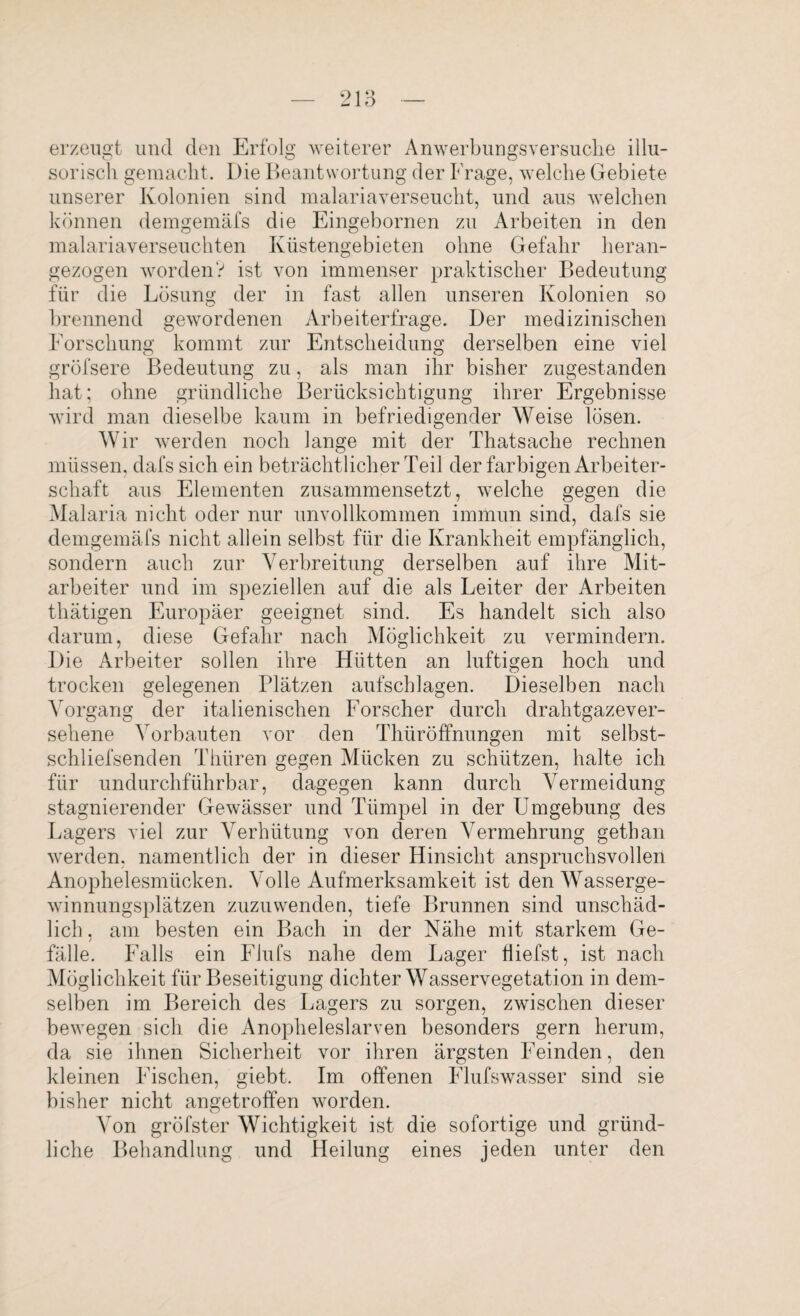 erzeugt und den Erfolg weiterer Anwerbungsversuclie illu¬ sorisch gemacht. Die Beantwortung der Frage, welche Gebiete unserer Kolonien sind malariaverseucht, und aus welchen können demgemäfs die Eingebornen zu Arbeiten in den malariaverseuchten Küstengebieten ohne Gefahr heran¬ gezogen worden? ist von immenser praktischer Bedeutung für die Lösung der in fast allen unseren Kolonien so brennend gewordenen Arbeiterfrage. Der medizinischen Forschung kommt zur Entscheidung derselben eine viel gröfsere Bedeutung zu, als man ihr bisher zugestanden hat; ohne gründliche Berücksichtigung ihrer Ergebnisse wird man dieselbe kaum in befriedigender Weise lösen. Wir werden noch lange mit der Thatsache rechnen müssen, dafs sich ein beträchtlicher Teil der farbigen Arbeiter¬ schaft aus Elementen zusammensetzt, welche gegen die Malaria nicht oder nur unvollkommen immun sind, dafs sie demgemäfs nicht allein selbst für die Krankheit empfänglich, sondern auch zur Verbreitung derselben auf ihre Mit¬ arbeiter und im speziellen auf die als Leiter der Arbeiten thätigen Europäer geeignet sind. Es handelt sich also darum, diese Gefahr nach Möglichkeit zu vermindern. F)ie Arbeiter sollen ihre Hütten an luftigen hoch und trocken gelegenen Plätzen aufschlagen. Dieselben nach Vorgang der italienischen Forscher durch drahtgazever¬ sehene Vorbauten vor den Thüröffnungen mit selbst- schliefsenden Thiiren gegen Mücken zu schützen, halte ich für undurchführbar, dagegen kann durch Vermeidung stagnierender Gewässer und Tümpel in der Umgebung des Lagers viel zur Verhütung von deren Vermehrung getban werden, namentlich der in dieser Hinsicht anspruchsvollen Anophelesmücken. Volle Aufmerksamkeit ist den Wasserge¬ winnungsplätzen zuzuwenden, tiefe Brunnen sind unschäd¬ lich. am besten ein Bach in der Nähe mit starkem Ge- / _ fälle. Falls ein Flufs nahe dem Lager tiiefst, ist nach Möglichkeit für Beseitigung dichter Wasservegetation in dem¬ selben im Bereich des Lagers zu sorgen, zwischen dieser bewegen sich die Anopheleslarven besonders gern herum, da sie ihnen Sicherheit vor ihren ärgsten Feinden, den kleinen Fischen, giebt. Im offenen Flufswasser sind sie bisher nicht angetroffen worden. Von gröfster Wichtigkeit ist die sofortige und gründ¬ liche Behandlung und Heilung eines jeden unter den