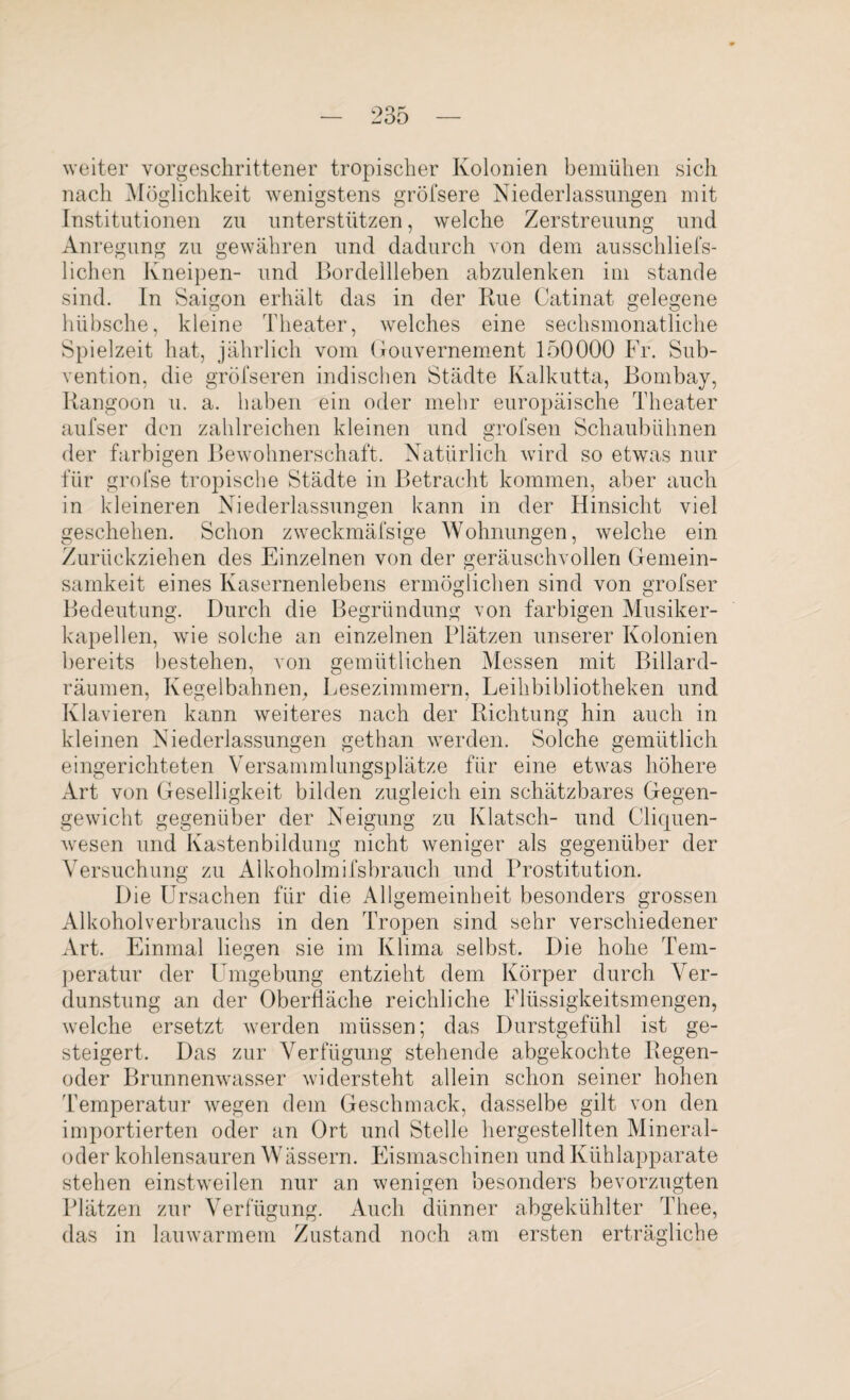 weiter vorgeschrittener tropischer Kolonien bemühen sich nach Möglichkeit wenigstens gröfsere Niederlassungen mit Institutionen zu unterstützen, welche Zerstreuung und Anregung zu gewähren und dadurch von dem ausschliefs- lichen Kneipen- und Bordeilleben abzulenken im stände sind. In Saigon erhält das in der Itue Catinat gelegene hübsche, kleine Theater, welches eine sechsmonatliche Spielzeit hat, jährlich vom Gouvernement 150000 Fr. Sub¬ vention, die gröfseren indischen Städte Kalkutta, Bombay, Rangoon u. a. haben ein oder mehr europäische Theater aufser den zahlreichen kleinen und grofsen Schaubühnen der farbigen Bewohnerschaft. Natürlich wird so etwas nur für grofse tropische Städte in Betracht kommen, aber auch in kleineren Niederlassungen kann in der Hinsicht viel geschehen. Schon zweckmäfsige Wohnungen, welche ein Zurückziehen des Einzelnen von der geräuschvollen Gemein¬ samkeit eines Kasernenlebens ermöglichen sind von grofser Bedeutung. Durch die Begründung von farbigen Musiker¬ kapellen, wie solche an einzelnen Plätzen unserer Kolonien bereits bestehen, von gemütlichen Messen mit Billard¬ räumen, Kegelbahnen, Lesezimmern, Leihbibliotheken und Klavieren kann weiteres nach der Richtung hin auch in kleinen Niederlassungen gethan werden. Solche gemütlich eingerichteten Versammlungsplätze für eine etwas höhere Art von Geselligkeit bilden zugleich ein schätzbares Gegen¬ gewicht gegenüber der Neigung zu Klatsch- und Cliquen¬ wesen und Kastenbildung nicht weniger als gegenüber der Versuchung zu Alkoholmifsbrauch und Prostitution. Die Ursachen für die Allgemeinheit besonders grossen Alkoholverbrauchs in den Tropen sind sehr verschiedener Art. Einmal liegen sie im Klima selbst. Die hohe Tem¬ peratur der Umgebung entzieht dem Körper durch Ver¬ dunstung an der Oberfläche reichliche Flüssigkeitsmengen, welche ersetzt werden müssen; das Durstgefühl ist ge¬ steigert. Das zur Verfügung stehende abgekochte Regen¬ oder Brunnenwasser widersteht allein schon seiner hohen Temperatur wegen dem Geschmack, dasselbe gilt von den importierten oder an Ort und Stelle hergestellten Mineral¬ oder kohlensauren Wässern. Eismaschinen und Kühlapparate stehen einstweilen nur an wenigen besonders bevorzugten Plätzen zur Verfügung. Auch dünner abgekühlter Thee, das in lauwarmem Zustand noch am ersten erträgliche