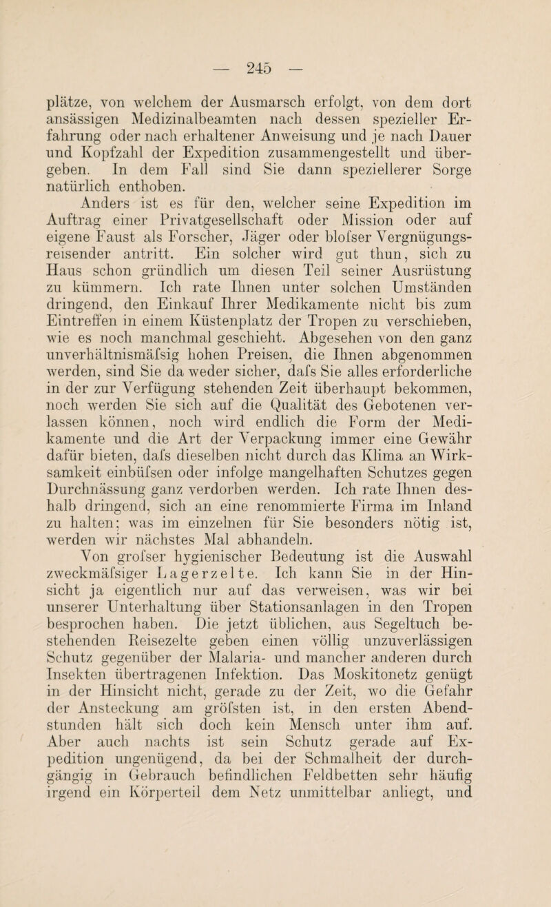 platze, von welchem der Ausmarsch erfolgt, von dem dort ansässigen Medizinalbeamten nach dessen spezieller Er¬ fahrung oder nach erhaltener Anweisung und je nach Dauer und Kopfzahl der Expedition zusammengestellt und über¬ geben. In dem Fall sind Sie dann speziellerer Sorge natürlich enthoben. Anders ist es für den, welcher seine Expedition im Auftrag einer Privatgesellschaft oder Mission oder auf eigene Faust als Forscher, Jäger oder blofser Vergnügungs¬ reisender antritt. Ein solcher wird gut thun, sich zu Haus schon gründlich um diesen Teil seiner Ausrüstung zu kümmern. Ich rate Ihnen unter solchen Umständen dringend, den Einkauf Ihrer Medikamente nicht bis zum Eintreffen in einem Küstenplatz der Tropen zu verschieben, wie es noch manchmal geschieht. Abgesehen von den ganz unverhältnismäfsig hohen Preisen, die Ihnen abgenommen werden, sind Sie da weder sicher, dafs Sie alles erforderliche in der zur Verfügung stehenden Zeit überhaupt bekommen, noch werden Sie sich auf die Qualität des Gebotenen ver¬ lassen können, noch wird endlich die Form der Medi¬ kamente und die Art der Verpackung immer eine Gewähr dafür bieten, dafs dieselben nicht durch das Klima an Wirk¬ samkeit einbüfsen oder infolge mangelhaften Schutzes gegen Durchnässung ganz verdorben werden. Ich rate Ihnen des¬ halb dringend, sich an eine renommierte Firma im Inland zu halten; was im einzelnen für Sie besonders nötig ist, werden wir nächstes Mal abhandeln. Von grofser hygienischer Bedeutung ist die Auswahl zweckmäfsiger Lagerzelte. Ich kann Sie in der Hin¬ sicht ja eigentlich nur auf das verweisen, was wir bei unserer Unterhaltung über Stationsanlagen in den Tropen besprochen haben. Die jetzt üblichen, aus Segeltuch be¬ stehenden Reisezelte geben einen völlig unzuverlässigen Schutz gegenüber der Malaria- und mancher anderen durch Insekten übertragenen Infektion. Das Moskitonetz genügt in der Hinsicht nicht, gerade zu der Zeit, wo die Gefahr der Ansteckung am gröfsten ist, in den ersten Abend¬ stunden hält sich doch kein Mensch unter ihm auf. Aber auch nachts ist sein Schutz gerade auf Ex¬ pedition ungenügend, da bei der Schmalheit der durch¬ gängig in Gebrauch befindlichen Feldbetten sehr häufig irgend ein Körperteil dem Netz unmittelbar anliegt, und