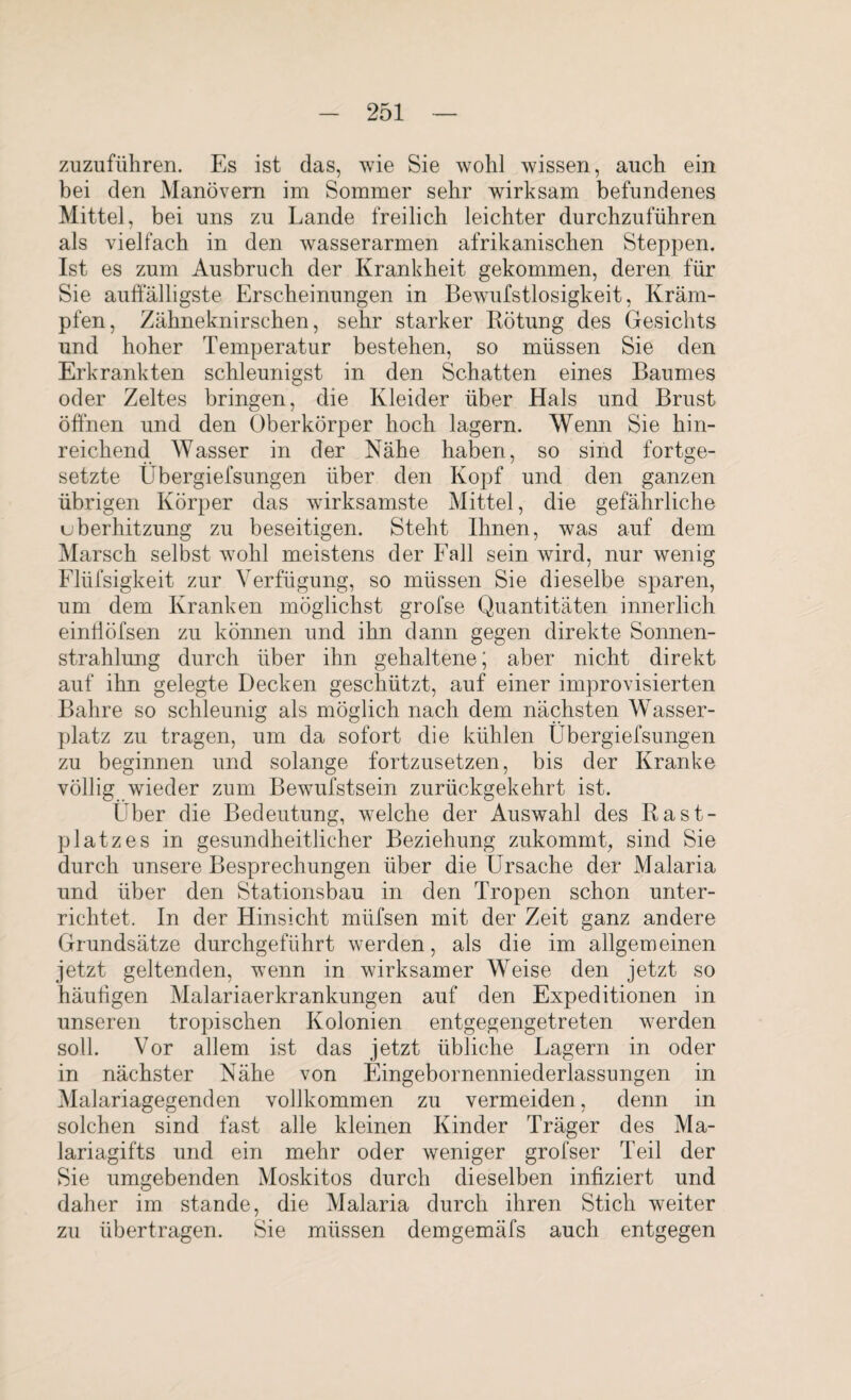 zuzuführen. Es ist das, wie Sie wohl wissen, auch ein bei den Manövern im Sommer sehr wirksam befundenes Mittel, bei uns zu Lande freilich leichter durchzuführen als vielfach in den wasserarmen afrikanischen Steppen. Ist es zum Ausbruch der Krankheit gekommen, deren für Sie auffälligste Erscheinungen in Bewufstlosigkeit, Kräm¬ pfen, Zähneknirschen, sehr starker Rötung des Gesichts und hoher Temperatur bestehen, so müssen Sie den Erkrankten schleunigst in den Schatten eines Baumes oder Zeltes bringen, die Kleider über Hals und Brust öffnen und den Oberkörper hoch lagern. Wenn Sie hin¬ reichend Wasser in der Nähe haben, so sind fortge¬ setzte Übergiefsungen über den Kopf und den ganzen übrigen Körper das wirksamste Mittel, die gefährliche uberhitzung zu beseitigen. Steht Ihnen, was auf dem Marsch selbst wohl meistens der Fall sein wird, nur wenig Flüfsigkeit zur Verfügung, so müssen Sie dieselbe sparen, um dem Kranken möglichst grofse Quantitäten innerlich einfföfsen zu können und ihn dann gegen direkte Sonnen¬ strahlung durch über ihn gehaltene; aber nicht direkt auf ihn gelegte Decken geschützt, auf einer improvisierten Bahre so schleunig als möglich nach dem nächsten Wasser¬ platz zu tragen, um da sofort die kühlen Übergiefsungen zu beginnen und solange fortzusetzen, bis der Kranke völlig wieder zum Bewufstsein zurückgekehrt ist. Über die Bedeutung, welche der Auswahl des Rast¬ platzes in gesundheitlicher Beziehung zukommt, sind Sie durch unsere Besprechungen über die Ursache der Malaria und über den Stationsbau in den Tropen schon unter¬ richtet. In der Hinsicht müfsen mit der Zeit ganz andere Grundsätze durchgeführt werden, als die im allgemeinen jetzt geltenden, wenn in wirksamer Weise den jetzt so häufigen Malariaerkrankungen auf den Expeditionen in unseren tropischen Kolonien entgegengetreten werden soll. Vor allem ist das jetzt übliche Lagern in oder in nächster Nähe von Eingebornennieclerlassungen in Malariagegenden vollkommen zu vermeiden, denn in solchen sind fast alle kleinen Kinder Träger des Ma¬ lariagifts und ein mehr oder weniger grofser Teil der Sie umgebenden Moskitos durch dieselben infiziert und daher im stände, die Malaria durch ihren Stich weiter zu übertragen. Sie müssen demgemäfs auch entgegen