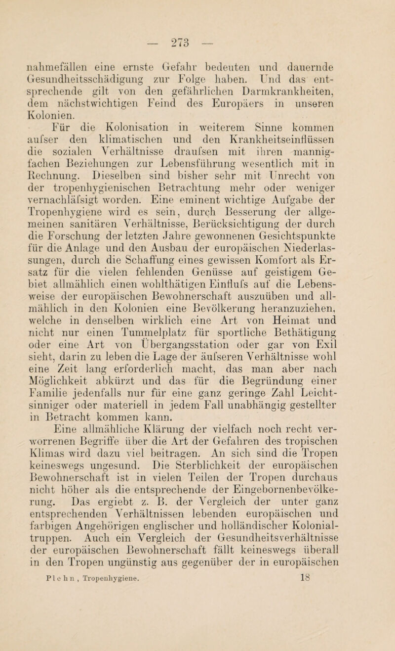 nahmefällen eine ernste Gefahr bedeuten und dauernde Gesundheitsschädigung zur Folge haben. Und das ent¬ sprechende gilt von den gefährlichen Darmkrankheiten, dem nächstwichtigen Feind des Europäers in unseren Kolonien. Für die Kolonisation in weiterem Sinne kommen aufser den klimatischen und den Krankheitseinflüssen die sozialen Verhältnisse draufsen mit ihren mannig¬ fachen Beziehungen zur Lebensführung wesentlich mit in Rechnung. Dieselben sind bisher sehr mit Unrecht von der tropenhygienischen Betrachtung mehr oder weniger vernachläfsigt worden. Eine eminent wichtige Aufgabe der Tropenhygiene wird es sein, durch Besserung der allge¬ meinen sanitären Verhältnisse, Berücksichtigung der durch die Forschung der letzten Jahre gewonnenen Gesichtspunkte für die Anlage und den Ausbau der europäischen Niederlas¬ sungen, durch die Schaffung eines gewissen Komfort als Er¬ satz für die vielen fehlenden Genüsse auf geistigem Ge¬ biet allmählich einen wohlthätigen Einflufs auf die Lebens¬ weise der europäischen Bewohnerschaft auszuüben und all¬ mählich in den Kolonien eine Bevölkerung heranzuziehen, welche in denselben wirklich eine Art von Heimat und nicht nur einen Tummelplatz für sportliche Bethätigung oder eine Art von Ubergangsstation oder gar von Exil sieht, darin zu leben die Lage der äufseren Verhältnisse wohl eine Zeit lang erforderlich macht, das man aber nach Möglichkeit abkürzt und das für die Begründung einer Familie jedenfalls nur für eine ganz geringe Zahl Leicht¬ sinniger oder materiell in jedem Fall unabhängig gestellter in Betracht kommen kann. Eine allmähliche Klärung der vielfach noch recht ver¬ worrenen Begriffe über die Art der Gefahren des tropischen Klimas wird dazu viel beitragen. An sich sind die Tropen keineswegs ungesund. Die Sterblichkeit der europäischen Bewohnerschaft ist in vielen Teilen der Tropen durchaus nicht höher als die entsprechende der Eingebornenbevölke- rung. Das ergiebt z. B. der Vergleich der unter ganz entsprechenden Verhältnissen lebenden europäischen und farbigen Angehörigen englischer und holländischer Kolonial¬ truppen. Auch ein Vergleich der GesundheitsVerhältnisse der europäischen Bewohnerschaft fällt keineswegs überall in den Tropen ungünstig aus gegenüber der in europäischen Plehn, Tropenhygiene. 18