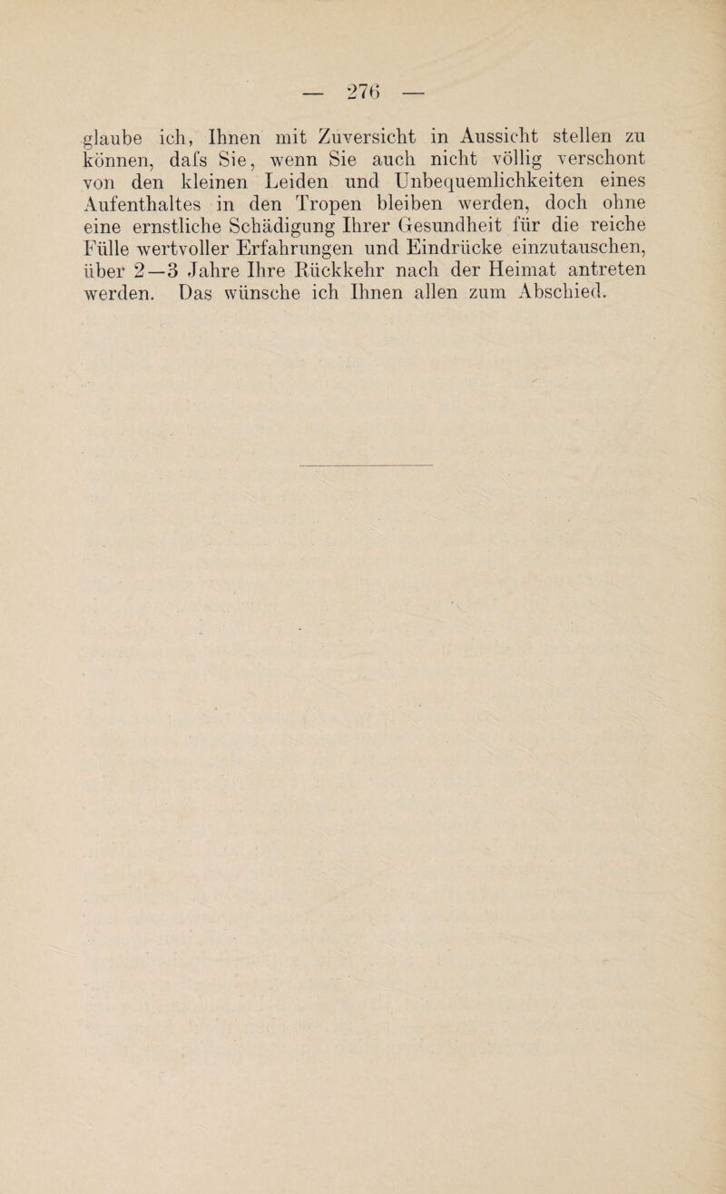 glaube ich, Ihnen mit Zuversicht in Aussicht stellen zu können, dafs Sie, wenn Sie auch nicht völlig verschont von den kleinen Leiden und Unbequemlichkeiten eines Aufenthaltes in den Tropen bleiben werden, doch ohne eine ernstliche Schädigung Ihrer Gesundheit für die reiche Fülle wertvoller Erfahrungen und Eindrücke einzutauschen, über 2—3 Jahre Ihre Rückkehr nach der Heimat antreten werden. Das wünsche ich Ihnen allen zum Abschied.