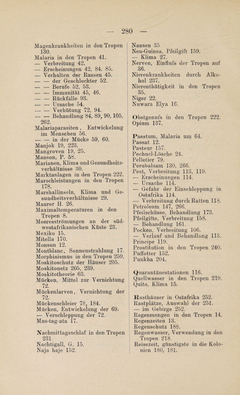 Magenkrankheiten in den Tropen 130. Malaria in den Tropen 41. — Verbreitung 42. — Erscheinungen 42, 84. 85. — Verhalten der Rassen 45. — — der Geschlechter 52. — — Berufe 52, 53. — — Immunität 45, 46. — — Rückfälle 93. — — Ursache 54. — — Verhütung 72, 94. — — Behandlung 84, 89, 90, 105, 262. Malariaparasiten , Entwickelung im Menschen 56. — — in der Mücke 59, 60. Manjok 19, 223. Mangroven 19, 25. Manson, P. 58. Marianen, Klima und Gesundheits¬ verhältnisse 30. Marktanlagen in den Tropen 222. Marschleistungen in den Tropen 178. Marshallinseln, Klima und Ge¬ sundheitsverhältnisse 29. Maurer H. 26. Maximaltemperaturen in den Tropen 8. Meeresströmungen an der siid- westafrikanischen Küste 23. Mexiko 15. Miteil a 170. Monsun 12. Montblanc, Sonnenstrahlung 17. Morphinismus in den Tropen 259. Moskitoschutz der Häuser 205. Moskitonetz 205, 239. Moskitotheorie 63. Mücken, Mittel zur Vernichtung 72. Mückenlarven, Vernichtung der 72. Mückenschleier 78, 184. Mücken, Entwickelung der 69. — Verschleppung der 72. Mus-tag-ata 17. Nachmittagsschlaf in den Tropen 231. Nachtigall, G. 15. Naja haje 152. Nansen 35. Neu-Guinea, Pfeilgift 159. — Klima 27. Nerven, Einflufs der Tropen auf 36. Nierenkrankheiten durch Alko¬ hol 237. Nierenthätigkeit in den Tropen 35. Niger 22. Nuwara Elya 16. Obstgenufs in den Tropen 222. Opium 137. Paestum, Malaria um 64. Passat 12. Pasteur 157. Pechuel-Lösche 24. Ppllpfipi* 70 Perubalsam’ 130, 266. Pest, Verbreitung 113, 119. — Erscheinungen 114. — Ursache 114. — Gefahr der Einschleppung in Ostafrika 114. — Verbreitung durch Ratten 118. Petroleum 147, 266. Pfeilschüsse, Behandlung 173. Pfeilgifte, Verbreitung 158. — Behandlung 161. Pocken, Verbreitung 106. — Verlauf und Behandlung 113. Principe 119. Prostitution in den Tropen 240. Puffotter 152. Punkha 204. Quarantänestationen 116. Quellwasser in den Tropen 219. Quito, Klima 15. Rasthäuser in Ostafrika 252. Rastplätze, Auswahl der 251. — im Gebirge 252. Regenmengen in den Tropen 14. Regenzeiten 13. Regenschutz 188. Regenwasser, Verwendung in den Tropen 218. Reisezeit, günstigste in die Kolo¬ nien 180, 181.