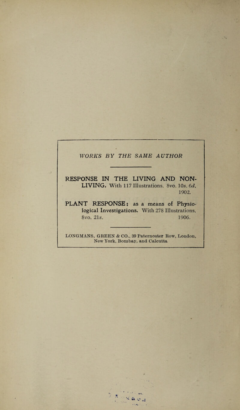 WORKS BY THE SAME AUTHOR RESPONSE IN THE LIVING AND NON¬ LIVING, With 117 Illustrations. 8vo. 10s. 6d. 1902. PLANT RESPONSE: as a means of Physio¬ logical Investigations. With 278 Illustrations. 8vo. 21s. 1906. LONGMANS, GREEN & CO., 39 Paternoster Row, London, New York, Bombay, and Calcutta