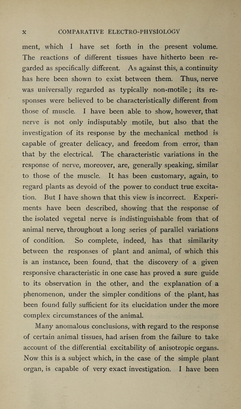 ment, which I have set forth in the present volume. The reactions of different tissues have hitherto been re¬ garded as specifically different. As against this, a continuity has here been shown to exist between them. Thus, nerve was universally regarded as typically non-motile; its re¬ sponses were believed to be characteristically different from those of muscle. I have been able to show, however, that nerve is not only indisputably motile, but also that the investigation of its response by the mechanical method is capable of greater delicacy, and freedom from error, than that by the electrical. The characteristic variations in the response of nerve, moreover, are, generally speaking, similar to those of the muscle. It has been customary, again, to regard plants as devoid of the power to conduct true excita¬ tion. But I have shown that this view is incorrect. Experi¬ ments have been described, showing that the response of the isolated vegetal nerve is indistinguishable from that of animal nerve, throughout a long series of parallel variations of condition. So complete, indeed, has that similarity between the responses of plant and animal, of which this is an instance, been found, that the discovery of a given responsive characteristic in one case has proved a sure guide to its observation in the other, and the explanation of a phenomenon, under the simpler conditions of the plant, has been found fully sufficient for its elucidation under the more complex circumstances of the animal. Many anomalous conclusions, with regard to the response of certain animal tissues, had arisen from the failure to take account of the differential excitability of anisotropic organs. Now this is a subject which, in the case of the simple plant organ, is capable of very exact investigation. I have been