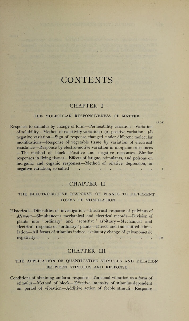 CONTENTS CHAPTER I THE MOLECULAR RESPONSIVENESS OF MATTER PAGE Response to stimulus by change of form—Permeability variation—Variation of solubility—Method of resistivity variation : (a) positive variation ; (b) negative variation—Sign of response changed under different molecular modifications—Response of vegetable tissue by variation of electrical resistance—Response by electro-motive variation in inorganic substances —The method of block—Positive and negative responses—Similar responses in living tissues—Effects of fatigue, stimulants, and poisons on inorganic and organic responses—Method of relative depression, or negative variation, so called ........ i CHAPTER II THE ELECTRO-MOTIVE RESPONSE OF PLANTS TO DIFFERENT FORMS OF STIMULATION Historical—Difficulties of investigation—Electrical response of pulvinus of Mimosa—Simultaneous mechanical and electrical records—Division of plants into ‘ordinary’ and ‘sensitive’ arbitrary— Mechanical and electrical response of ‘ ordinary ’ plants—Direct and transmitted stimu¬ lation—All forms of stimulus induce excitatory change of galvanometric negativity . . ... . . . . . . . .12 CHAPTER III THE APPLICATION OF QUANTITATIVE STIMULUS AND RELATION BETWEEN STIMULUS AND RESPONSE Conditions of obtaining uniform response—Torsional vibration as a form of stimulus—Method of block—Effective intensity of stimulus dependent on period of vibration—Additive action of feeble stimuli—Response