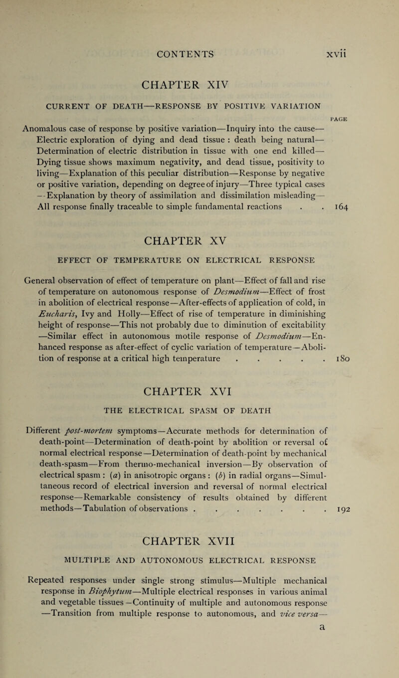 CHAPTER XIV CURRENT OF DEATH—RESPONSE BY POSITIVE VARIATION PAGE Anomalous case of response by positive variation—Inquiry into the cause— Electric exploration of dying and dead tissue : death being natural— Determination of electric distribution in tissue with one end killed—- Dying tissue shows maximum negativity, and dead tissue, positivity to living—Explanation of this peculiar distribution—Response by negative or positive variation, depending on degree of injury—Three typical cases - Explanation by theory of assimilation and dissimilation misleading— All response finally traceable to simple fundamental reactions . .164 CHAPTER XV EFFECT OF TEMPERATURE ON ELECTRICAL RESPONSE General observation of effect of temperature on plant—Effect of fall and rise of temperature on autonomous response of Desmodium—Effect of frost in abolition of electrical response—After-effects of application of cold, in Eucharis, Ivy and Holly—Effect of rise of temperature in diminishing height of response—This not probably due to diminution of excitability —Similar effect in autonomous motile response of Desmodium—En¬ hanced response as after-effect of cyclic variation of temperature — Aboli¬ tion of response at a critical high temperature . . . . .180 CHAPTER XVI THE ELECTRICAL SPASM OF DEATH Different post-mortem symptoms—Accurate methods for determination of death-point—Determination of death-point by abolition or reversal of normal electrical response—Determination of death-point by mechanical death-spasm—From thermo-mechanical inversion—By observation of electrical spasm : (a) in anisotropic organs : (b) in radial organs—Simul¬ taneous record of electrical inversion and reversal of normal electrical response—Remarkable consistency of results obtained by different methods—Tabulation of observations ....... 192 CHAPTER XVII MULTIPLE AND AUTONOMOUS ELECTRICAL RESPONSE Repeated responses under single strong stimulus—Multiple mechanical response in Biophytum—Multiple electrical responses in various animal and vegetable tissues — Continuity of multiple and autonomous response —Transition from multiple response to autonomous, and vice versa— a