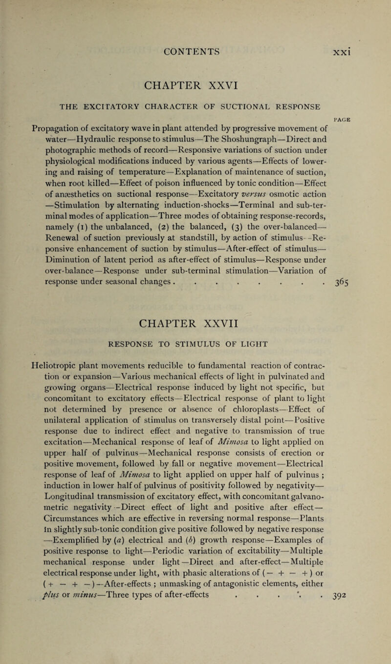 CHAPTER XXVI THE EXCITATORY CHARACTER OF SUCTIONAL RESPONSE PAGE Propagation of excitatory wave in plant attended by progressive movement of water—Hydraulic response to stimulus—The Shoshungraph—Direct and photographic methods of record—Responsive variations of suction under physiological modifications induced by various agents—Effects of lower¬ ing and raising of temperature—Explanation of maintenance of suction, when root killed—Effect of poison influenced by tonic condition—Effect of anaesthetics on suctional response—Excitatory versus osmotic action —Stimulation by alternating induction-shocks—Terminal and sub-ter¬ minal modes of application—Three modes of obtaining response-records, namely (i) the unbalanced, (2) the balanced, (3) the over-balanced— Renewal of suction previously at standstill, by action of stimulus--Re- ponsive enhancement of suction by stimulus—After-effect of stimulus— Diminution of latent period as after-effect of stimulus—Response under over-balance—Response under sub-terminal stimulation—Variation of response under seasonal changes ........ 365 CHAPTER XXVII RESPONSE TO STIMULUS OF LIGHT Heliotropic plant movements reducible to fundamental reaction of contrac¬ tion or expansion—Various mechanical effects of light in pulvinated and growing organs—Electrical response induced by light not specific, but concomitant to excitatory effects—Electrical response of plant to light not determined by presence or absence of chloroplasts—Effect of unilateral application of stimulus on transversely distal point—Positive response due to indirect effect and negative to transmission of true excitation—Mechanical response of leaf of Mimosa to light applied on upper half of pulvinus—Mechanical response consists of erection or positive movement, followed by fall or negative movement—Electrical response of leaf of Mimosa to light applied on upper half of pulvinus ; induction in lower half of pulvinus of positivity followed by negativity— Longitudinal transmission of excitatory effect, with concomitant galvano- metric negativity -Direct effect of light and positive after effect — Circumstances which are effective in reversing normal response—Plants in slightly sub-tonic condition give positive followed by negative response —Exemplified by (a) electrical and (b) growth response—Examples of positive response to light—Periodic variation of excitability—-Multiple mechanical response under light—Direct and after-effect—Multiple electrical response under light, with phasic alterations of (— + — + ) or (+ — + —) —After-effects ; unmasking of antagonistic elements, either phis or minus—Three types of after-effects 392