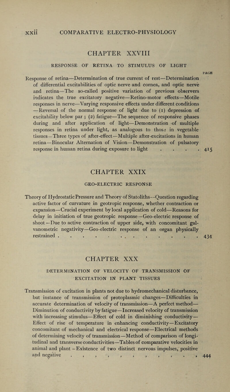 CHAPTER XXVIII RESPONSE OF RETINA TO STIMULUS OF LIGHT PAGE Response of retina—Determination of true current of rest—Determination of differential excitabilities of optic nerve and cornea, and optic nerve and retina—The so-called positive variation of previous observers indicates the true excitatory negative—Retino-motor effects—Motile responses in nerve—Varying responsive effects under different conditions —Reversal of the normal response of light due to (i) depression of excitability below par ; (2) fatigue—The sequence of responsive phases during and after application of light—Demonstration of multiple responses in retina under light, as analogous to those in vegetable tissues —Three types of after-effect—Multiple after-excitations in human retina—Binocular Alternation of Vision—Demonstration of pulsatory response in human retina during exposure to light . . . *415 CHAPTER XXIX GEO-ELECTRIC RESPONSE Theory of Hydrostatic Pressure and Theory of Statoliths--Question regarding active factor of curvature in geotropic response, whether contraction or expansion—Crucial experiment by local application of cold—Reasons for delay in initiation of true geotropic response—Geo-electric response of shoot —Due to active contraction of upper side, with concomitant gal- vanometric negativity—Geo-electric response of an organ physically restrained ............. 434 CHAPTER XXX DETERMINATION OF VELOCITY OF TRANSMISSION OF EXCITATION IN PLANT TISSUES Transmission of excitation in plants not due to hydromechanical disturbance, but instance of transmission of protoplasmic changes—Difficulties in accurate determination of velocity of transmission—A perfect method— Diminution of conductivity by fatigue—Increased velocity of transmission with increasing stimulus—Effect of cold in diminishing conductivity— Effect of rise of temperature in enhancing conductivity—Excitatory concomitant of mechanical and electrical response—Electrical methods of determining velocity of transmission—Method of comparison of longi¬ tudinal and transverse conductivities—Tables of comparative velocities in animal and plant —Existence of two distinct nervous impulses, positive and negative ...... r ... 444