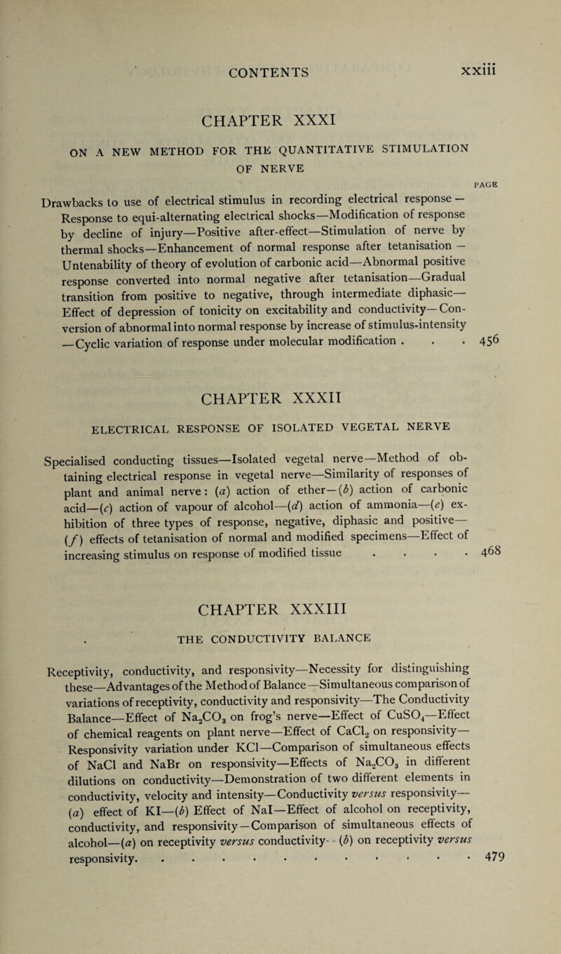 CHAPTER XXXI ON A NEW METHOD FOR THE QUANTITATIVE STIMULATION OF NERVE PAGE Drawbacks to use of electrical stimulus in recording electrical response — Response to equi-alternating electrical shocks—Modification of response by decline of injury—Positive after-effect—Stimulation of nerve by thermal shocks—Enhancement of normal response after tetanisation — Untenability of theory of evolution of carbonic acid—Abnormal positive response converted into normal negative after tetanisation—Gradual transition from positive to negative, through intermediate diphasic— Effect of depression of tonicity on excitability and conductivity—Con¬ version of abnormal into normal response by increase of stimulus-intensity —Cyclic variation of response under molecular modification . . . 456 CHAPTER XXXII ELECTRICAL RESPONSE OF ISOLATED VEGETAL NERVE Specialised conducting tissues—Isolated vegetal nerve—Method of ob¬ taining electrical response in vegetal nerve—Similarity of responses of plant and animal nerve: (a) action of ether (b) action of carbonic acid—(r) action of vapour of alcohol—(d) action of ammonia—(e) ex¬ hibition of three types of response, negative, diphasic and positive— (/) effects of tetanisation of normal and modified specimens—Effect of increasing stimulus on response of modified tissue .... 4^h CHAPTER XXXIII THE CONDUCTIVITY BALANCE Receptivity, conductivity, and responsivity—Necessity for distinguishing these—Advantages of the Method of Balance —Simultaneous comparison of variations of receptivity, conductivity and responsivity—The Conductivity Balance—Effect of Na2C03 on frog’s nerve—Effect of CuS04—Effect of chemical reagents on plant nerve—Effect of CaCl2 on responsivity— Responsivity variation under KC1—Comparison of simultaneous effects of NaCl and NaBr on responsivity—Effects of Na2C03 in different dilutions on conductivity—Demonstration of two different elements in conductivity, velocity and intensity—Conductivity versus responsivity— (a) effect of KI—[b) Effect of Nal—Effect of alcohol on receptivity, conductivity, and responsivity— Comparison of simultaneous effects of alcohol—(a) on receptivity versus conductivity- - (3) on receptivity versus responsivity. . . • • • • • • ■ • *479