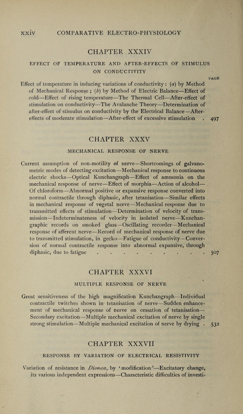 CHAPTER XXXIV EFFECT OF TEMPERATURE AND AFTER-EFFECTS OF STIMULUS ON CONDUCTIVITY PAGE Effect of temperature in inducing variations of conductivity : (a) by Method of Mechanical Response ; (b) by Method of Electric Balance—Effect of cold—Effect of rising temperature—The Thermal Cell—After-effect of stimulation on conductivity—The Avalanche Theory—Determination of after-effect of stimulus on conductivity by the Electrical Balance—After¬ effects of moderate stimulation—After-effect of excessive stimulation . 497 CHAPTER XXXV MECHANICAL RESPONSE OF NERVE Current assumption of non-motility of nerve—Shortcomings of galvano- metric modes of detecting excitation—Mechanical response to continuous electric shocks—Optical Kunchangraph—Effect of ammonia on the mechanical response of nerve—Effect of morphia—Action of alcohol— Of chloroform—Abnormal positive or expansive response converted into normal contractile through diphasic, after tetanisation—Similar effects in mechanical response of vegetal nerve—Mechanical response due to transmitted effects of stimulation—Determination of velocity of trans¬ mission— Indeterminateness of velocity in isolated nerve—Kunchan- graphic records on smoked glass—Oscillating recorder—Mechanical response of afferent nerve—Record of mechanical response of nerve due to transmitted stimulation, in gecko—Fatigue of conductivity—Conver¬ sion of normal contractile response into abnormal expansive, through diphasic, due to fatigue ......... 507 CHAPTER XXXVI MULTIPLE RESPONSE OF NERVE Great sensitiveness of the high magnification Kunchangraph—Individual contractile twitches shown in tetanisation of nerve—Sudden enhance¬ ment of mechanical response of nerve on cessation of tetanisation— Secondary excitation—Multiple mechanical excitation of nerve by single strong stimulation—Multiple mechanical excitation of nerve by drying . 532 CHAPTER XXXVII RESPONSE BY VARIATION OF ELECTRICAL RESISTIVITY Variation of resistance in Diottcea, by ‘ modification 5—Excitatory change, its various independent expressions—Characteristic difficulties of investi-