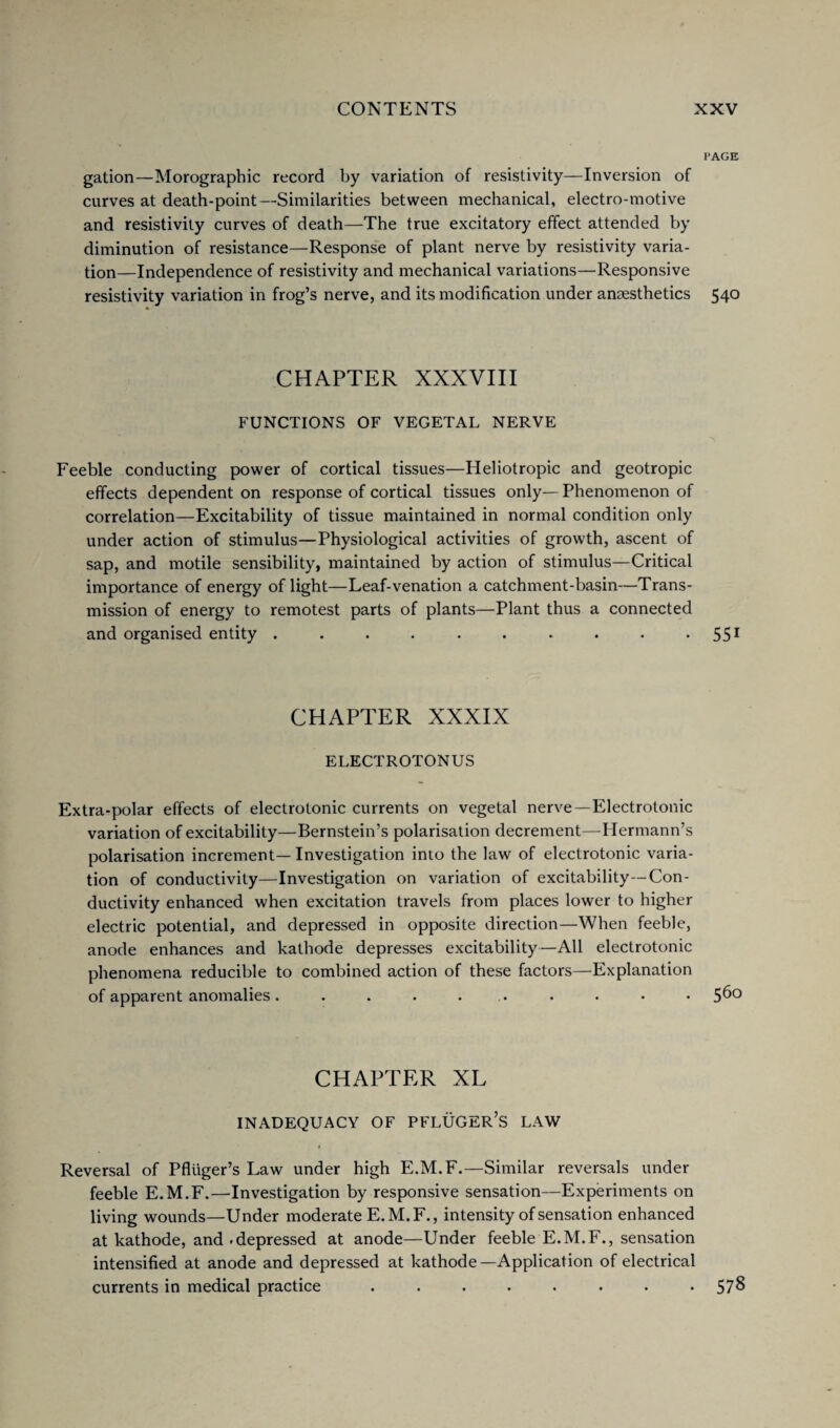 PAGE gation—Morograpbic record by variation of resistivity—Inversion of curves at deatb-point—Similarities between mechanical, electro-motive and resistivity curves of death—The true excitatory effect attended by diminution of resistance—Response of plant nerve by resistivity varia¬ tion—Independence of resistivity and mechanical variations—Responsive resistivity variation in frog’s nerve, and its modification under anaesthetics 540 CHAPTER XXXVIII FUNCTIONS OF VEGETAL NERVE Feeble conducting power of cortical tissues—Heliotropic and geotropic effects dependent on response of cortical tissues only— Phenomenon of correlation—Excitability of tissue maintained in normal condition only under action of stimulus—Physiological activities of growth, ascent of sap, and motile sensibility, maintained by action of stimulus—Critical importance of energy of light—Leaf-venation a catchment-basin—Trans¬ mission of energy to remotest parts of plants—Plant thus a connected and organised entity . . . . . . . . . - 551 CHAPTER XXXIX ELECTROTONUS Extra-polar effects of electrotonic currents on vegetal nerve—Electrotonic variation of excitability—Bernstein’s polarisation decrement—Hermann’s polarisation increment— Investigation into the law of electrotonic varia¬ tion of conductivity—Investigation on variation of excitability—Con¬ ductivity enhanced when excitation travels from places lower to higher electric potential, and depressed in opposite direction—When feeble, anode enhances and kathode depresses excitability—All electrotonic phenomena reducible to combined action of these factors—Explanation of apparent anomalies. . . . . . . • • 5^o CHAPTER XL INADEQUACY OF PFLUGER’S LAW Reversal of Pfluger’s Law under high E.M.F.—Similar reversals under feeble E.M.F.—Investigation by responsive sensation—Experiments on living wounds—Under moderate E.M.F., intensity of sensation enhanced at kathode, and .depressed at anode—Under feeble E.M.F., sensation intensified at anode and depressed at kathode—Application of electrical currents in medical practice . . . . . . . • 57^