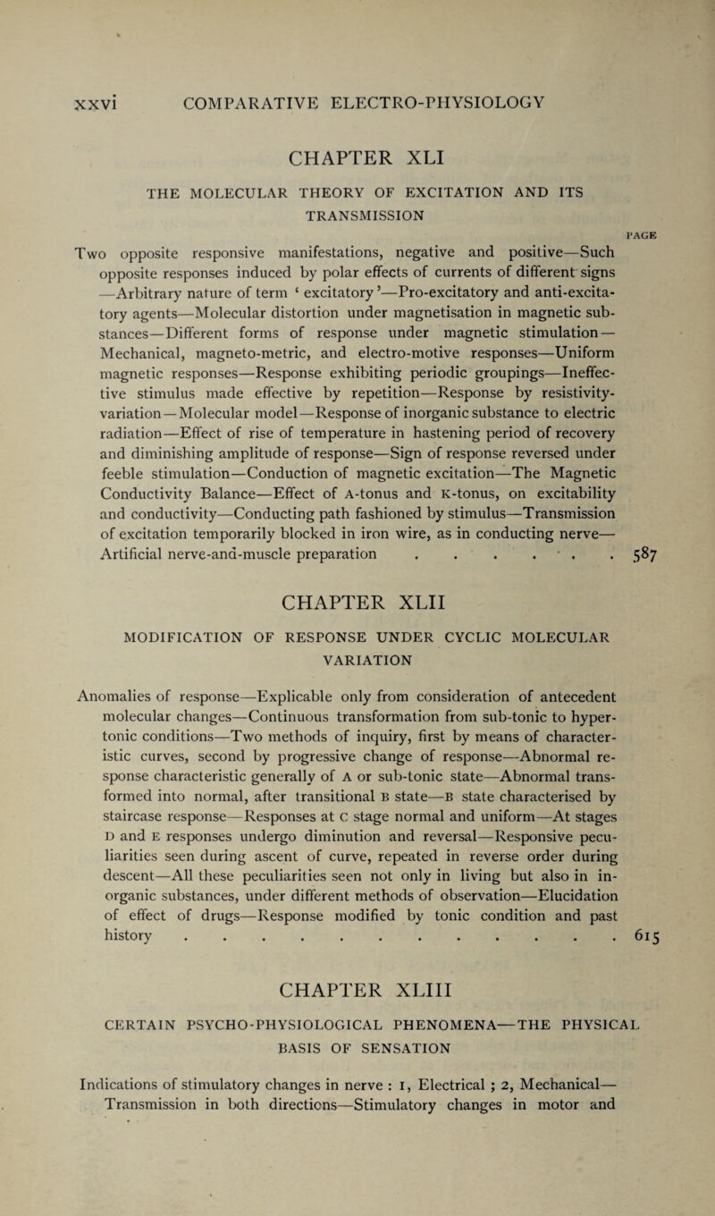 CHAPTER XLI THE MOLECULAR THEORY OF EXCITATION AND ITS TRANSMISSION PAGE Two opposite responsive manifestations, negative and positive—Such opposite responses induced by polar effects of currents of different signs —Arbitrary nature of term ‘ excitatory ’—Pro-excitatory and anti-excita¬ tory agents—Molecular distortion under magnetisation in magnetic sub¬ stances—Different forms of response under magnetic stimulation — Mechanical, magneto-metric, and electro-motive responses—Uniform magnetic responses—Response exhibiting periodic groupings—Ineffec¬ tive stimulus made effective by repetition—Response by resistivity- variation—Molecular model—Response of inorganic substance to electric radiation—Effect of rise of temperature in hastening period of recovery and diminishing amplitude of response—Sign of response reversed under feeble stimulation—Conduction of magnetic excitation—The Magnetic Conductivity Balance—Effect of A-tonus and K-tonus, on excitability and conductivity—Conducting path fashioned by stimulus—Transmission of excitation temporarily blocked in iron wire, as in conducting nerve— Artificial nerve-ana-muscle preparation . . . . ■ . . 587 CHAPTER XLII MODIFICATION OF RESPONSE UNDER CYCLIC MOLECULAR VARIATION Anomalies of response—Explicable only from consideration of antecedent molecular changes—Continuous transformation from sub-tonic to hyper¬ tonic conditions—Two methods of inquiry, first by means of character¬ istic curves, second by progressive change of response—Abnormal re¬ sponse characteristic generally of A or sub-tonic state—Abnormal trans¬ formed into normal, after transitional B state—B state characterised by staircase response—Responses at c stage normal and uniform—At stages d and e responses undergo diminution and reversal—Responsive pecu¬ liarities seen during ascent of curve, repeated in reverse order during descent—All these peculiarities seen not only in living but also in in¬ organic substances, under different methods of observation—Elucidation of effect of drugs—Response modified by tonic condition and past history . . . . . . . . . . . .615 CHAPTER XLIII CERTAIN PSYCHO-PHYSIOLOGICAL PHENOMENA—THE PHYSICAL BASIS OF SENSATION Indications of stimulatory changes in nerve : I, Electrical ; 2, Mechanical— Transmission in both directions—Stimulatory changes in motor and