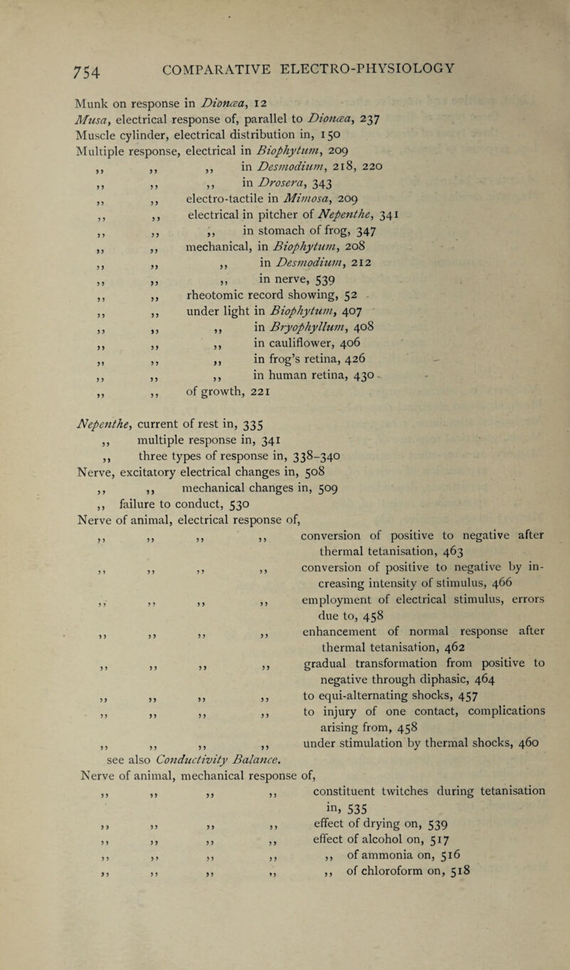 Munk on response in Dioncea, 12 Musa, electrical response of, parallel to Dioncea, 237 Muscle cylinder, electrical distribution in, 150 Multiple response, electrical in Biophytum, 209 ,, in Desmodium, 218, 220 ,, in Drosera, 343 electro-tactile in Mimosa, 209 electrical in pitcher of Nepenthe, 341 ,, in stomach of frog, 347 mechanical, in Biophytum, 208 ,, in Desmodium, 212 ,, in nerve, 539 rheotomic record showing, 52 under light in Biophytum, 407 in Bryophyllum, 408 in cauliflower, 406 in frog’s retina, 426 in human retina, 430 of growth, 221 3 3 3 5 5 5 3 3 3 3 33 3 3 5 5 5 3 5 5 5 3 33 33 3 3 33 3 3 3 3 33 3 3 3 3 33 33 3 3 33 33 33 3 3 3 3 3 3 33 3 3 33 3 3 3 3 3 3 Nepenthe, current of rest in, 335 ,, multiple response in, 341 ,, three types of response in, 338-340 Nerve, excitatory electrical changes in, 508 ,, ,, mechanical changes in, 509 ,, failure to conduct, 530 Nerve of animal, electrical response of, conversion of positive to negative after thermal tetanisation, 463 conversion of positive to negative by in¬ creasing intensity of stimulus, 466 employment of electrical stimulus, errors due to, 458 enhancement of normal response after thermal tetanisation, 462 gradual transformation from positive to negative through diphasic, 464 to equi-alternating shocks, 457 to injury of one contact, complications arising from, 458 under stimulation by thermal shocks, 460 3 3 see also Conductivity Balance. Nerve of animal, mechanical response of, 33 3 3 33 constituent twitches during tetanisation in, 535 effect of drying on, 539 effect of alcohol on, 517 ,, of ammonia on, 516 ,, of chloroform on, 518