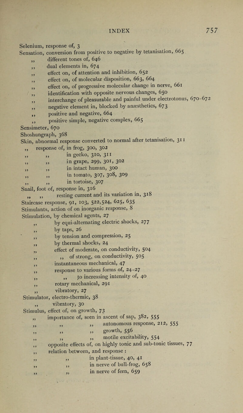 Selenium, response of, 3 Sensation, conversion from positive to negative by tetanisation, 665 ,, different tones of, 646 ,, dual elements in, 674 ,, effect on, of attention and inhibition, 652 ,, effect on, of molecular disposition, 663, 664 ,, effect on, of progressive molecular change in nerve, 661 ,, identification with opposite nervous changes, 650 interchange of pleasurable and painful under electrotonus, 670-67 ,, negative element in, blocked by anaesthetics, 673 ,, positive and negative, 664 ,, positive simple, negative complex, 665 Sensimeter, 670 Shoshungraph, 368 Skin, abnormal response converted to normal after tetanisation, 311 ,, response of, in frog, 300, 302 ,, ,, in gecko, 310, 311 ,, ,, in grape, 299, 30T, 302 ,, ,, in intact human, 300 ,, ,, in tomato, 307, 308, 309 ,, ,, in tortoise, 307 Snail, foot of, response in, 316 5J resting current and its variation in, 3^ Staircase response, 91, 103, 522,524, 625, 635 Stimulants, action of on inorganic response, 8 Stimulation, by chemical agents, 27 „ by equi-alternating electric shocks, 277 ,, by taps, 26 ,, by tension and compression, 25 ,, by thermal shocks, 24 ,, effect of moderate, on conductivity, 5°4 ,, ,, of strong, on conductivity, 505 ,, instantaneous mechanical, 47 ,, response to various forms of, 24-27 J5 ,, to increasing intensity of, 40 ,, rotary mechanical, 291 ,, vibratory, 27 Stimulator, electro-thermic, 38 ,, vibratory, 30 Stimulus, effect of, on growth, 73 ,, importance of, seen in ascent of sap, 3^2> 555 J} ,, ,, autonomous response, 212, 555 ,, ,, ,> growth, 556 ,, ,, ,, motile excitability, 554 ,, opposite effects of, on highly tonic and sub-tonic tissues, 77 ,, relation between, and response : ,, ,, in plant-tissue, 40, 41 ,, ,, in nerve of bull-frog, 658 ,, in nerve of fern, 659